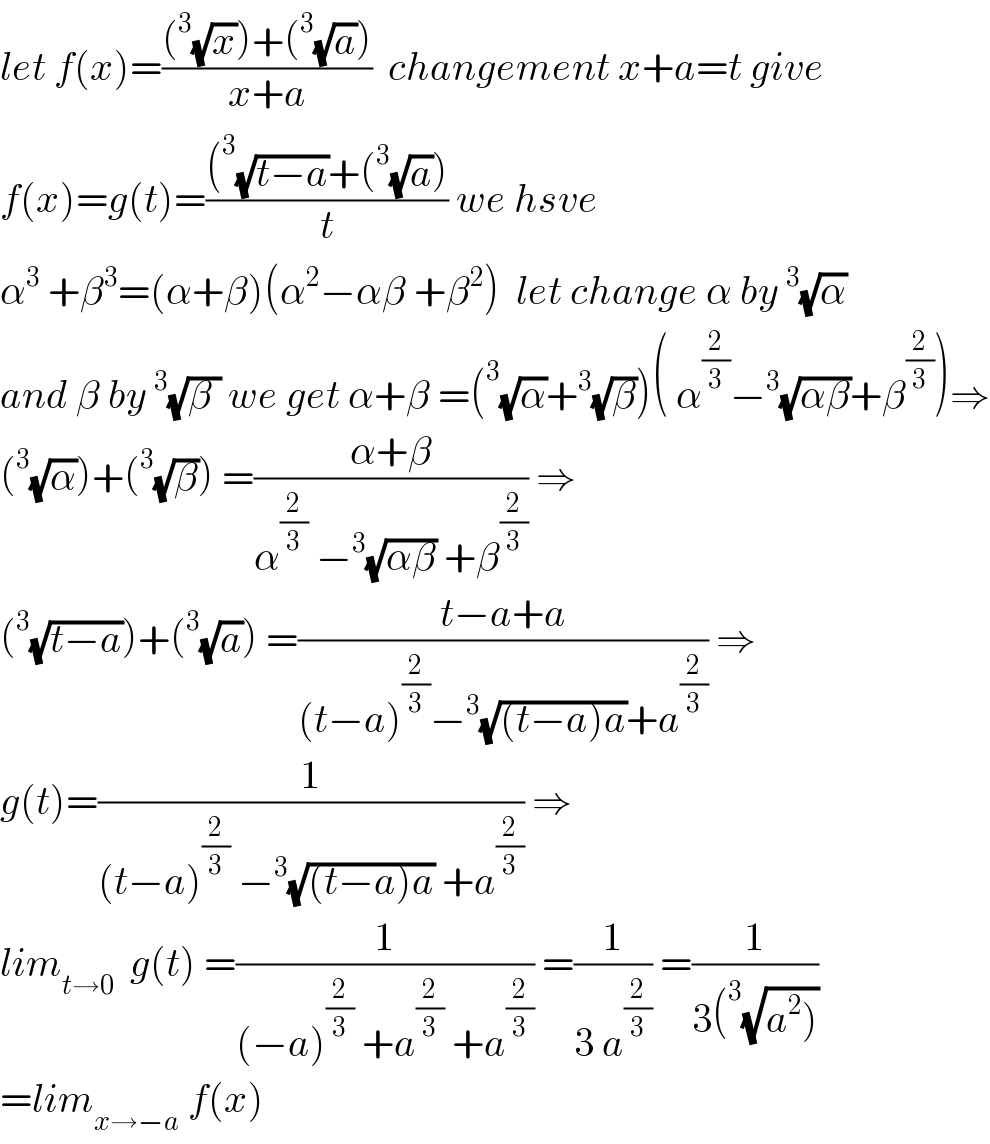 let f(x)=(((^3 (√x))+(^3 (√a)))/(x+a))  changement x+a=t give  f(x)=g(t)=(((^3 (√(t−a))+(^3 (√a)))/t) we hsve  α^3  +β^3 =(α+β)(α^2 −αβ +β^2 )  let change α by^3 (√α)  and β by^3 (√(β )) we get α+β =(^3 (√α)+^3 (√β))( α^(2/3) −^3 (√(αβ))+β^(2/3) )⇒  (^3 (√α))+(^3 (√β)) =((α+β)/(α^(2/3)  −^3 (√(αβ)) +β^(2/3) )) ⇒  (^3 (√(t−a)))+(^3 (√a)) =((t−a+a)/((t−a)^(2/3) −^3 (√((t−a)a))+a^(2/3) )) ⇒  g(t)=(1/((t−a)^(2/3)  −^3 (√((t−a)a)) +a^(2/3) )) ⇒  lim_(t→0)   g(t) =(1/((−a)^(2/3)  +a^(2/3)  +a^(2/3) )) =(1/(3 a^(2/3) )) =(1/(3(^3 (√(a^2 )))))  =lim_(x→−a)  f(x)  