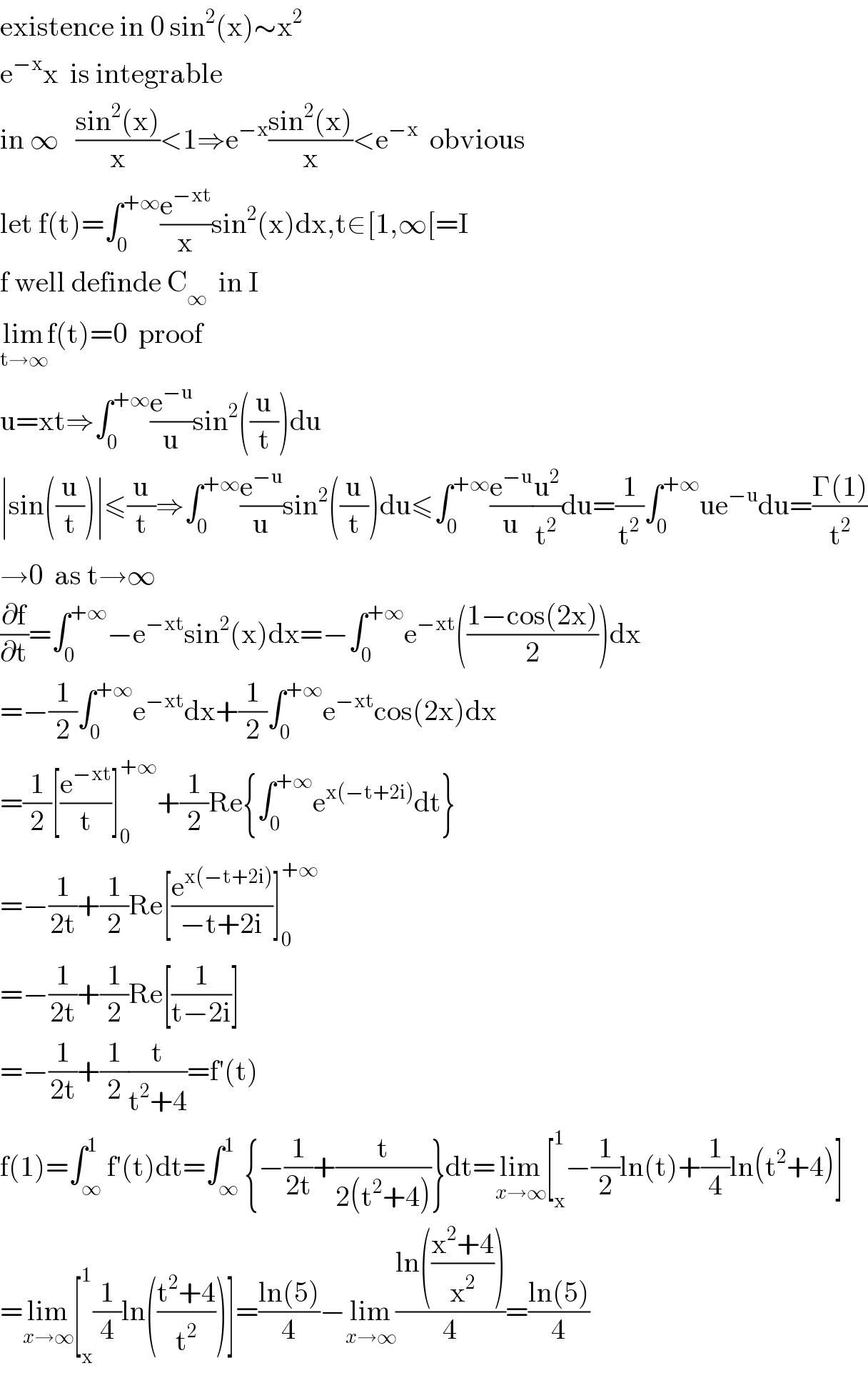 existence in 0 sin^2 (x)∼x^2   e^(−x) x  is integrable  in ∞   ((sin^2 (x))/x)<1⇒e^(−x) ((sin^2 (x))/x)<e^(−x)   obvious  let f(t)=∫_0 ^(+∞) (e^(−xt) /x)sin^2 (x)dx,t∈[1,∞[=I  f well definde C_∞   in I   lim_(t→∞) f(t)=0  proof  u=xt⇒∫_0 ^(+∞) (e^(−u) /u)sin^2 ((u/t))du  ∣sin((u/t))∣≤(u/t)⇒∫_0 ^(+∞) (e^(−u) /u)sin^2 ((u/t))du≤∫_0 ^(+∞) (e^(−u) /u)(u^2 /t^2 )du=(1/t^2 )∫_0 ^(+∞) ue^(−u) du=((Γ(1))/t^2 )  →0  as t→∞  (∂f/∂t)=∫_0 ^(+∞) −e^(−xt) sin^2 (x)dx=−∫_0 ^(+∞) e^(−xt) (((1−cos(2x))/2))dx  =−(1/2)∫_0 ^(+∞) e^(−xt) dx+(1/2)∫_0 ^(+∞) e^(−xt) cos(2x)dx  =(1/2)[(e^(−xt) /t)]_0 ^(+∞) +(1/2)Re{∫_0 ^(+∞) e^(x(−t+2i)) dt}  =−(1/(2t))+(1/2)Re[(e^(x(−t+2i)) /(−t+2i))]_0 ^(+∞)   =−(1/(2t))+(1/2)Re[(1/(t−2i))]  =−(1/(2t))+(1/2)(t/(t^2 +4))=f′(t)  f(1)=∫_∞ ^1 f′(t)dt=∫_∞ ^1 {−(1/(2t))+(t/(2(t^2 +4)))}dt=lim_(x→∞) [_x ^1 −(1/2)ln(t)+(1/4)ln(t^2 +4)]  =lim_(x→∞) [_x ^1 (1/4)ln(((t^2 +4)/t^2 ))]=((ln(5))/4)−lim_(x→∞) ((ln(((x^2 +4)/x^2 )))/4)=((ln(5))/4)  