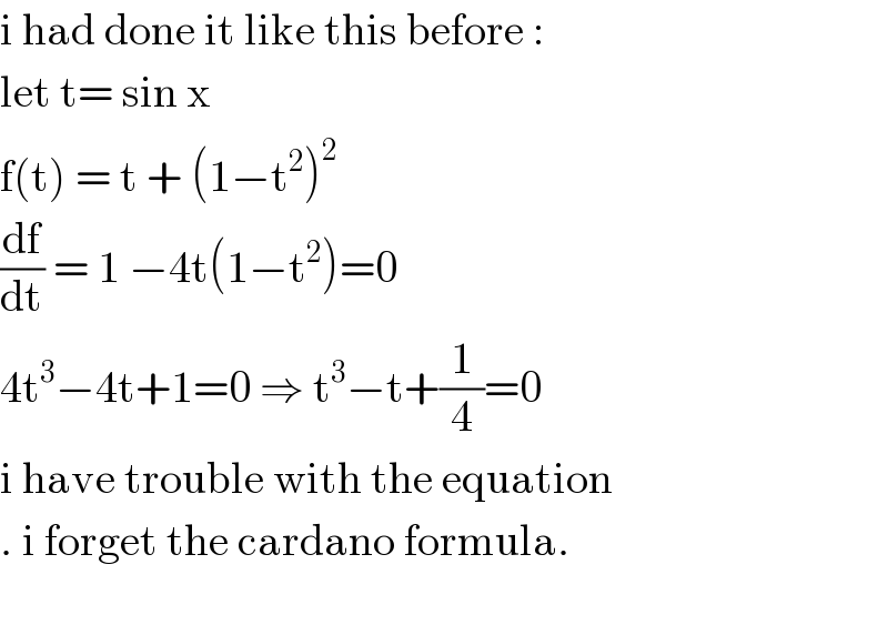 i had done it like this before :   let t= sin x   f(t) = t + (1−t^2 )^2   (df/dt) = 1 −4t(1−t^2 )=0  4t^3 −4t+1=0 ⇒ t^3 −t+(1/4)=0  i have trouble with the equation  . i forget the cardano formula.    