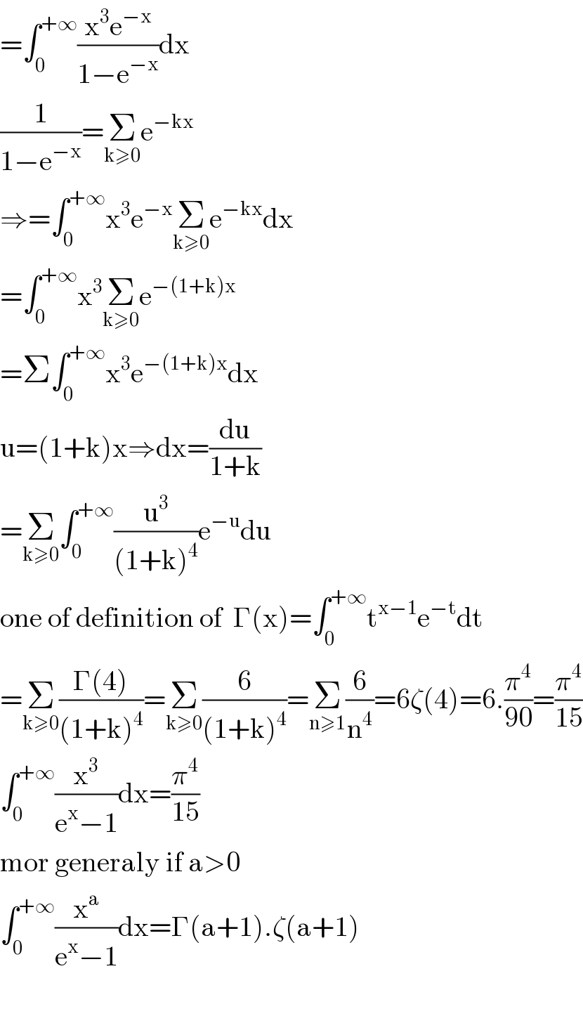 =∫_0 ^(+∞) ((x^3 e^(−x) )/(1−e^(−x) ))dx  (1/(1−e^(−x) ))=Σ_(k≥0) e^(−kx)   ⇒=∫_0 ^(+∞) x^3 e^(−x) Σ_(k≥0) e^(−kx) dx  =∫_0 ^(+∞) x^3 Σ_(k≥0) e^(−(1+k)x)   =Σ∫_0 ^(+∞) x^3 e^(−(1+k)x) dx  u=(1+k)x⇒dx=(du/(1+k))  =Σ_(k≥0) ∫_0 ^(+∞) (u^3 /((1+k)^4 ))e^(−u) du  one of definition of  Γ(x)=∫_0 ^(+∞) t^(x−1) e^(−t) dt  =Σ_(k≥0) ((Γ(4))/((1+k)^4 ))=Σ_(k≥0) (6/((1+k)^4 ))=Σ_(n≥1) (6/n^4 )=6ζ(4)=6.(π^4 /(90))=(π^4 /(15))  ∫_0 ^(+∞) (x^3 /(e^x −1))dx=(π^4 /(15))  mor generaly if a>0  ∫_0 ^(+∞) (x^a /(e^x −1))dx=Γ(a+1).ζ(a+1)    