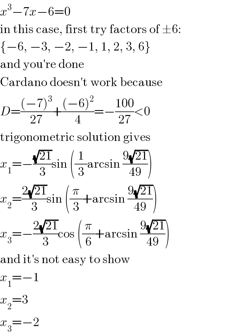 x^3 −7x−6=0  in this case, first try factors of ±6:  {−6, −3, −2, −1, 1, 2, 3, 6}  and you′re done  Cardano doesn′t work because  D=(((−7)^3 )/(27))+(((−6)^2 )/4)=−((100)/(27))<0  trigonometric solution gives  x_1 =−((√(21))/3)sin ((1/3)arcsin ((9(√(21)))/(49)))  x_2 =((2(√(21)))/3)sin ((π/3)+arcsin ((9(√(21)))/(49)))  x_3 =−((2(√(21)))/3)cos ((π/6)+arcsin ((9(√(21)))/(49)))  and it′s not easy to show  x_1 =−1  x_2 =3  x_3 =−2  