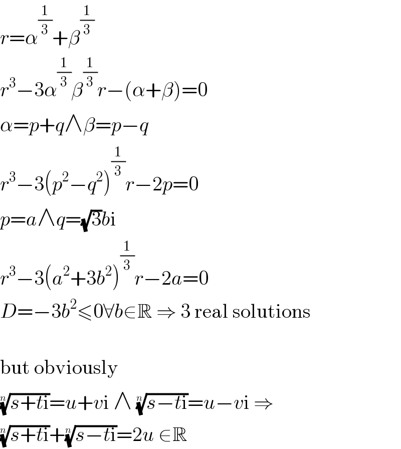r=α^(1/3) +β^(1/3)   r^3 −3α^(1/3) β^(1/3) r−(α+β)=0  α=p+q∧β=p−q  r^3 −3(p^2 −q^2 )^(1/3) r−2p=0  p=a∧q=(√3)bi  r^3 −3(a^2 +3b^2 )^(1/3) r−2a=0  D=−3b^2 ≤0∀b∈R ⇒ 3 real solutions    but obviously  ((s+ti))^(1/n) =u+vi ∧ ((s−ti))^(1/n) =u−vi ⇒  ((s+ti))^(1/n) +((s−ti))^(1/n) =2u ∈R  