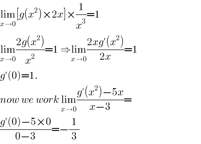 lim_(x→0) [g(x^2 )×2x]×(1/x^3 )=1  lim_(x→0) ((2g(x^2 ))/x^2 )=1 ⇒lim_(x→0) ((2xg′(x^2 ))/(2x))=1  g′(0)=1.  now we work lim_(x→0) ((g′(x^2 )−5x)/(x−3))=  ((g′(0)−5×0)/(0−3))=−(1/3)  