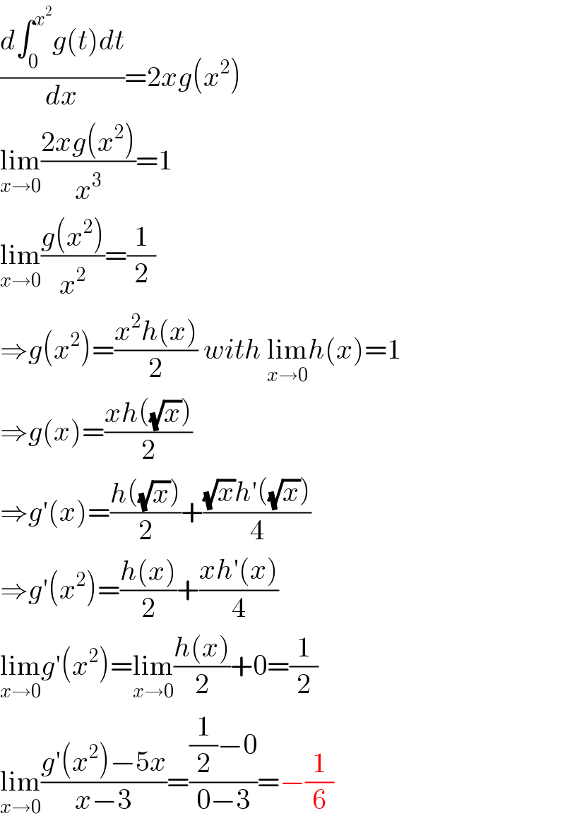 ((d∫_0 ^x^2  g(t)dt)/dx)=2xg(x^2 )  lim_(x→0) ((2xg(x^2 ))/x^3 )=1  lim_(x→0) ((g(x^2 ))/x^2 )=(1/2)  ⇒g(x^2 )=((x^2 h(x))/2) with lim_(x→0) h(x)=1  ⇒g(x)=((xh((√x)))/2)  ⇒g′(x)=((h((√x)))/2)+(((√x)h′((√x)))/4)  ⇒g′(x^2 )=((h(x))/2)+((xh′(x))/4)  lim_(x→0) g′(x^2 )=lim_(x→0) ((h(x))/2)+0=(1/2)  lim_(x→0) ((g′(x^2 )−5x)/(x−3))=(((1/2)−0)/(0−3))=−(1/6)  