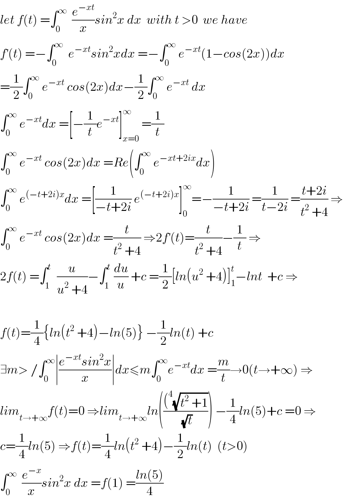 let f(t) =∫_0 ^∞   (e^(−xt) /x)sin^2 x dx  with t >0  we have  f^′ (t) =−∫_0 ^∞   e^(−xt) sin^2 xdx =−∫_0 ^∞  e^(−xt) (1−cos(2x))dx  =(1/2)∫_0 ^∞  e^(−xt)  cos(2x)dx−(1/2)∫_0 ^∞  e^(−xt)  dx  ∫_0 ^∞  e^(−xt) dx =[−(1/t)e^(−xt) ]_(x=0) ^∞  =(1/t)  ∫_0 ^∞  e^(−xt)  cos(2x)dx =Re(∫_0 ^∞  e^(−xt+2ix) dx)  ∫_0 ^∞  e^((−t+2i)x) dx =[(1/(−t+2i)) e^((−t+2i)x) ]_0 ^∞ =−(1/(−t+2i)) =(1/(t−2i)) =((t+2i)/(t^2  +4)) ⇒  ∫_0 ^∞  e^(−xt)  cos(2x)dx =(t/(t^2  +4)) ⇒2f^′ (t)=(t/(t^2  +4))−(1/t) ⇒  2f(t) =∫_1 ^t   (u/(u^2  +4))−∫_1 ^t  (du/u) +c =(1/2)[ln(u^2  +4)]_1 ^t −lnt  +c ⇒    f(t)=(1/4){ln(t^2  +4)−ln(5)} −(1/2)ln(t) +c  ∃m> /∫_0 ^∞ ∣((e^(−xt) sin^2 x)/x)∣dx≤m∫_0 ^∞ e^(−xt) dx =(m/t)→0(t→+∞) ⇒  lim_(t→+∞) f(t)=0 ⇒lim_(t→+∞) ln((((^4 (√(t^2  +1)))/(√t))) −(1/4)ln(5)+c =0 ⇒  c=(1/4)ln(5) ⇒f(t)=(1/4)ln(t^2  +4)−(1/2)ln(t)  (t>0)  ∫_0 ^∞   (e^(−x) /x)sin^2 x dx =f(1) =((ln(5))/4)  