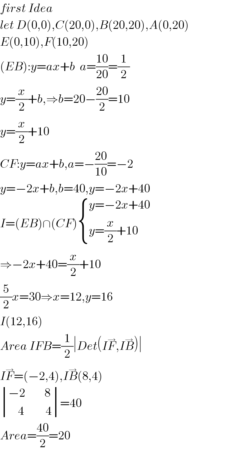 first Idea  let D(0,0),C(20,0),B(20,20),A(0,20)  E(0,10),F(10,20)  (EB):y=ax+b  a=((10)/(20))=(1/2)  y=(x/2)+b,⇒b=20−((20)/2)=10  y=(x/2)+10  CF:y=ax+b,a=−((20)/(10))=−2  y=−2x+b,b=40,y=−2x+40  I=(EB)∩(CF) { ((y=−2x+40)),((y=(x/2)+10)) :}  ⇒−2x+40=(x/2)+10  (5/2)x=30⇒x=12,y=16  I(12,16)  Area IFB=(1/2)∣Det(IF^→ ,IB^→ )∣  IF^→ =(−2,4),IB^→ (8,4)   determinant (((−2        8)),((    4         4)))=40  Area=((40)/2)=20  