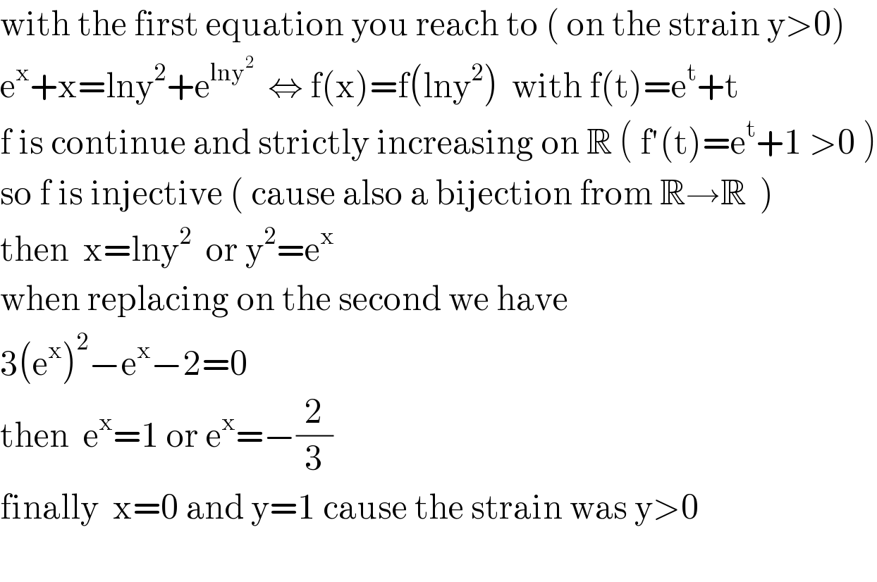with the first equation you reach to ( on the strain y>0)  e^x +x=lny^2 +e^(lny^2 )   ⇔ f(x)=f(lny^2 )  with f(t)=e^t +t  f is continue and strictly increasing on R ( f′(t)=e^t +1 >0 )  so f is injective ( cause also a bijection from R→R  )  then  x=lny^2   or y^2 =e^x   when replacing on the second we have  3(e^x )^2 −e^x −2=0   then  e^x =1 or e^x =−(2/3)   finally  x=0 and y=1 cause the strain was y>0    