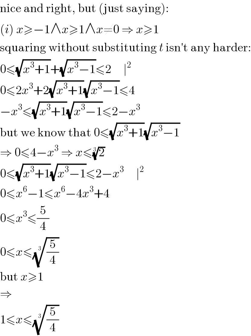 nice and right, but (just saying):  (i) x≥−1∧x≥1∧x≠0 ⇒ x≥1  squaring without substituting t isn′t any harder:  0≤(√(x^3 +1))+(√(x^3 −1))≤2     ∣^2   0≤2x^3 +2(√(x^3 +1))(√(x^3 −1))≤4  −x^3 ≤(√(x^3 +1))(√(x^3 −1))≤2−x^3   but we know that 0≤(√(x^3 +1))(√(x^3 −1))  ⇒ 0≤4−x^3  ⇒ x≤(2)^(1/3)   0≤(√(x^3 +1))(√(x^3 −1))≤2−x^3      ∣^2   0≤x^6 −1≤x^6 −4x^3 +4  0≤x^3 ≤(5/4)  0≤x≤((5/4))^(1/3)   but x≥1  ⇒  1≤x≤((5/4))^(1/3)   