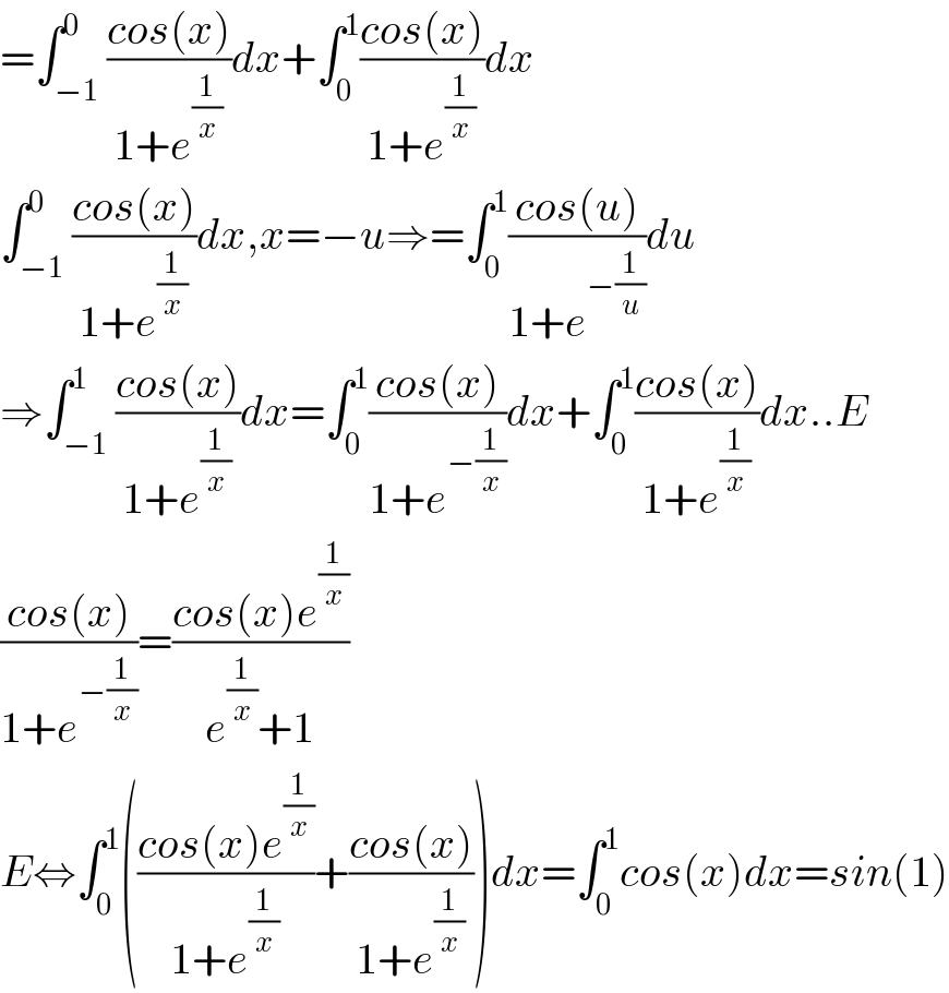 =∫_(−1) ^0 ((cos(x))/(1+e^(1/x) ))dx+∫_0 ^1 ((cos(x))/(1+e^(1/x) ))dx  ∫_(−1) ^0 ((cos(x))/(1+e^(1/x) ))dx,x=−u⇒=∫_0 ^1 ((cos(u))/(1+e^(−(1/u)) ))du  ⇒∫_(−1) ^1 ((cos(x))/(1+e^(1/x) ))dx=∫_0 ^1 ((cos(x))/(1+e^(−(1/x)) ))dx+∫_0 ^1 ((cos(x))/(1+e^(1/x) ))dx..E  ((cos(x))/(1+e^(−(1/x)) ))=((cos(x)e^(1/x) )/(e^(1/x) +1))  E⇔∫_0 ^1 (((cos(x)e^(1/x) )/(1+e^(1/x) ))+((cos(x))/(1+e^(1/x) )))dx=∫_0 ^1 cos(x)dx=sin(1)  