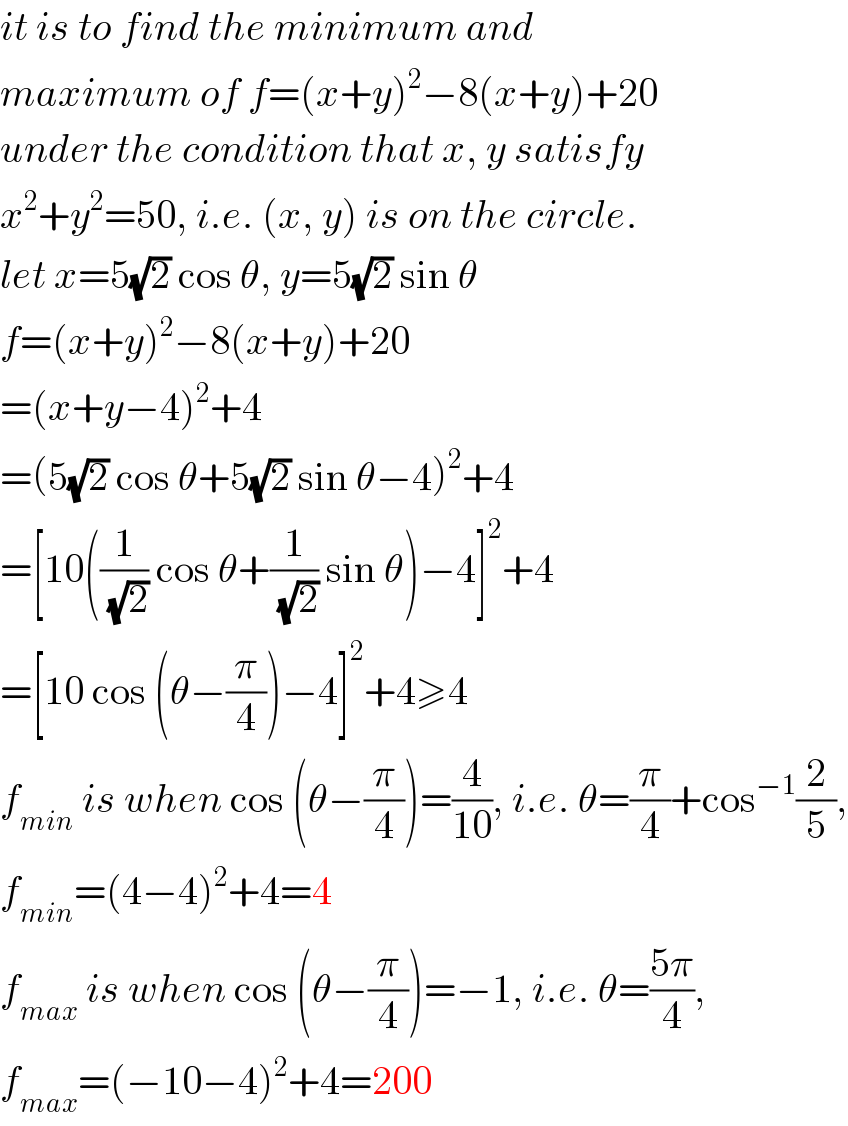 it is to find the minimum and   maximum of f=(x+y)^2 −8(x+y)+20  under the condition that x, y satisfy  x^2 +y^2 =50, i.e. (x, y) is on the circle.  let x=5(√2) cos θ, y=5(√2) sin θ  f=(x+y)^2 −8(x+y)+20  =(x+y−4)^2 +4  =(5(√2) cos θ+5(√2) sin θ−4)^2 +4  =[10((1/(√2)) cos θ+(1/(√2)) sin θ)−4]^2 +4  =[10 cos (θ−(π/4))−4]^2 +4≥4  f_(min)  is when cos (θ−(π/4))=(4/(10)), i.e. θ=(π/4)+cos^(−1) (2/5),  f_(min) =(4−4)^2 +4=4  f_(max)  is when cos (θ−(π/4))=−1, i.e. θ=((5π)/4),  f_(max) =(−10−4)^2 +4=200  