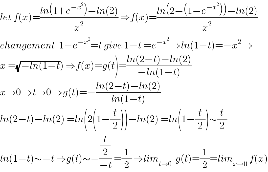 let f(x)=((ln(1+e^(−x^2 ) )−ln(2))/x^2 ) ⇒f(x)=((ln(2−(1−e^(−x^2 ) ))−ln(2))/x^2 )  changement  1−e^(−x^2 ) =t give 1−t =e^(−x^2 )  ⇒ln(1−t)=−x^2  ⇒  x =(√(−ln(1−t))) ⇒f(x)=g(t)=((ln(2−t)−ln(2))/(−ln(1−t)))  x→0 ⇒t→0 ⇒g(t)=−((ln(2−t)−ln(2))/(ln(1−t)))  ln(2−t)−ln(2) =ln(2(1−(t/2)))−ln(2) =ln(1−(t/2))∼(t/2)  ln(1−t)∼−t ⇒g(t)∼−((t/2)/(−t)) =(1/2) ⇒lim_(t→0)   g(t)=(1/2)=lim_(x→0)  f(x)  
