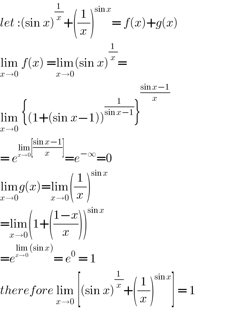 let :(sin x)^(1/x) +((1/x))^(sin x) = f(x)+g(x)  lim_(x→0)  f(x) =lim_(x→0) (sin x)^(1/x) =  lim_(x→0)  {(1+(sin x−1))^(1/(sin x−1)) }^((sin x−1)/x)   = e^(lim_(x→0) [((sin x−1)/x)]) =e^(−∞) =0  lim_(x→0) g(x)=lim_(x→0) ((1/x))^(sin x)   =lim_(x→0) (1+(((1−x)/x)))^(sin x)   =e^(lim_(x→0)  (sin x)) = e^0  = 1  therefore lim_(x→0)  [(sin x)^(1/x) +((1/x))^(sin x) ] = 1    