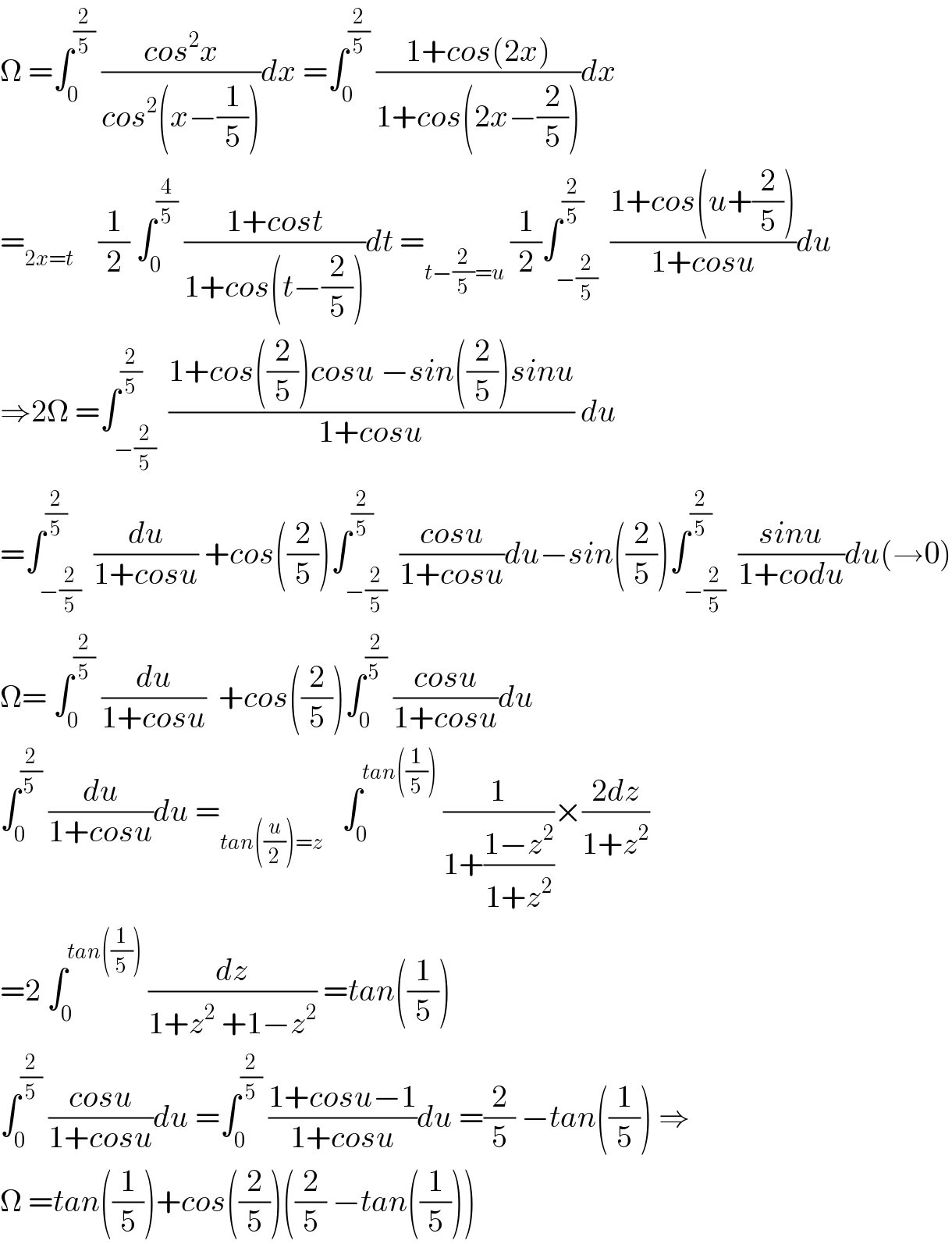Ω =∫_0 ^(2/5)  ((cos^2 x)/(cos^2 (x−(1/5))))dx =∫_0 ^(2/5)  ((1+cos(2x))/(1+cos(2x−(2/5))))dx  =_(2x=t)     (1/2) ∫_0 ^(4/5)  ((1+cost)/(1+cos(t−(2/5))))dt =_(t−(2/5)=u)  (1/2)∫_(−(2/5)) ^(2/5)  ((1+cos(u+(2/5)))/(1+cosu))du  ⇒2Ω =∫_(−(2/5)) ^(2/5)  ((1+cos((2/5))cosu −sin((2/5))sinu)/(1+cosu)) du  =∫_(−(2/5)) ^(2/5)  (du/(1+cosu)) +cos((2/5))∫_(−(2/5)) ^(2/5)  ((cosu)/(1+cosu))du−sin((2/5))∫_(−(2/5)) ^(2/5)  ((sinu)/(1+codu))du(→0)  Ω= ∫_0 ^(2/5)  (du/(1+cosu))  +cos((2/5))∫_0 ^(2/(5 ))  ((cosu)/(1+cosu))du  ∫_0 ^(2/(5 ))  (du/(1+cosu))du =_(tan((u/2))=z)    ∫_0 ^(tan((1/5)))  (1/(1+((1−z^2 )/(1+z^2 ))))×((2dz)/(1+z^2 ))  =2 ∫_0 ^(tan((1/5)))  (dz/(1+z^2  +1−z^2 )) =tan((1/5))  ∫_0 ^(2/5)  ((cosu)/(1+cosu))du =∫_0 ^(2/5)  ((1+cosu−1)/(1+cosu))du =(2/5) −tan((1/5)) ⇒  Ω =tan((1/5))+cos((2/5))((2/5) −tan((1/5)))  