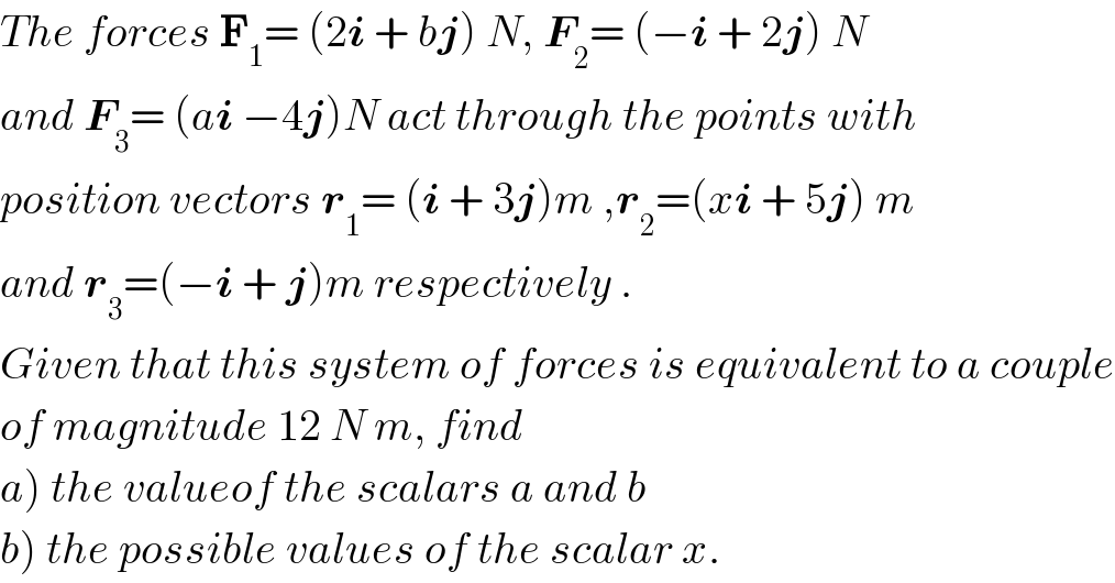 The forces F_1 = (2i + bj) N, F_2 = (−i + 2j) N  and F_3 = (ai −4j)N act through the points with  position vectors r_1 = (i + 3j)m ,r_2 =(xi + 5j) m  and r_3 =(−i + j)m respectively .  Given that this system of forces is equivalent to a couple  of magnitude 12 N m, find   a) the valueof the scalars a and b  b) the possible values of the scalar x.  