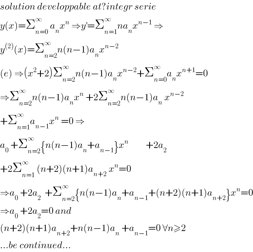 solution developpable at?integr serie  y(x)=Σ_(n=0) ^∞  a_n x^n  ⇒y^′ =Σ_(n=1) ^∞ na_n x^(n−1)  ⇒  y^((2)) (x)=Σ_(n=2) ^∞ n(n−1)a_n x^(n−2)   (e) ⇒(x^2 +2)Σ_(n=2) ^∞ n(n−1)a_n x^(n−2) +Σ_(n=0) ^∞ a_n x^(n+1) =0  ⇒Σ_(n=2) ^∞ n(n−1)a_n x^n  +2Σ_(n=2) ^∞ n(n−1)a_n  x^(n−2)   +Σ_(n=1) ^∞ a_(n−1) x^n  =0 ⇒  a_0  +Σ_(n=2) ^∞ {n(n−1)a_n +a_(n−1) }x^n          +2a_2   +2Σ_(n=1) ^∞  (n+2)(n+1)a_(n+2)  x^n =0  ⇒a_0  +2a_2   +Σ_(n=2) ^∞ {n(n−1)a_n +a_(n−1) +(n+2)(n+1)a_(n+2) }x^n =0  ⇒a_0  +2a_2 =0 and  (n+2)(n+1)a_(n+2) +n(n−1)a_n  +a_(n−1) =0 ∀n≥2  ...be continued...  