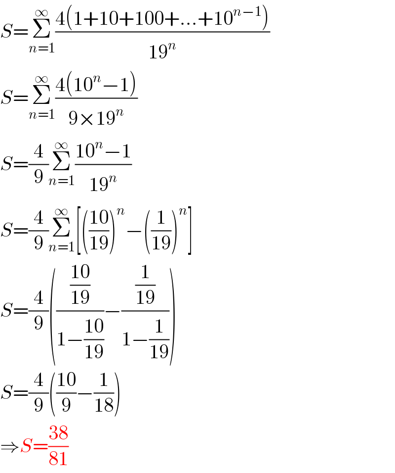 S=Σ_(n=1) ^∞ ((4(1+10+100+...+10^(n−1) ))/(19^n ))  S=Σ_(n=1) ^∞ ((4(10^n −1))/(9×19^n ))  S=(4/9)Σ_(n=1) ^∞ ((10^n −1)/(19^n ))  S=(4/9)Σ_(n=1) ^∞ [(((10)/(19)))^n −((1/(19)))^n ]  S=(4/9)((((10)/(19))/(1−((10)/(19))))−((1/(19))/(1−(1/(19)))))  S=(4/9)(((10)/9)−(1/(18)))  ⇒S=((38)/(81))  
