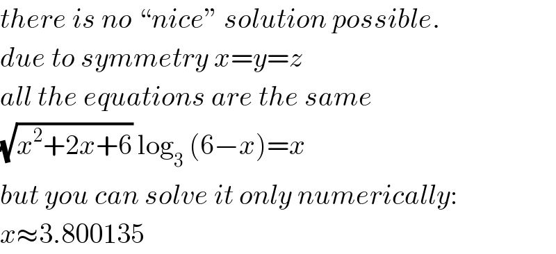 there is no “nice” solution possible.  due to symmetry x=y=z  all the equations are the same  (√(x^2 +2x+6)) log_3  (6−x)=x  but you can solve it only numerically:  x≈3.800135  