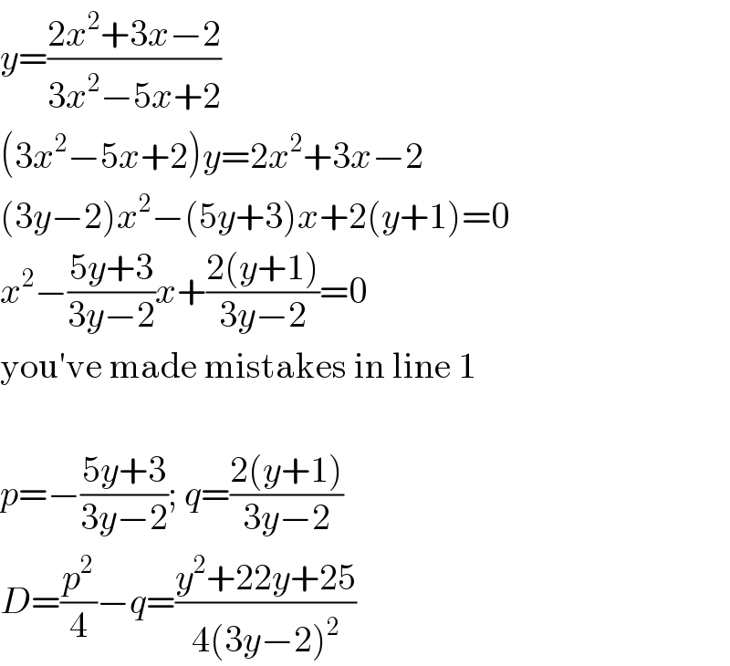 y=((2x^2 +3x−2)/(3x^2 −5x+2))  (3x^2 −5x+2)y=2x^2 +3x−2  (3y−2)x^2 −(5y+3)x+2(y+1)=0  x^2 −((5y+3)/(3y−2))x+((2(y+1))/(3y−2))=0  you′ve made mistakes in line 1    p=−((5y+3)/(3y−2)); q=((2(y+1))/(3y−2))  D=(p^2 /4)−q=((y^2 +22y+25)/(4(3y−2)^2 ))  