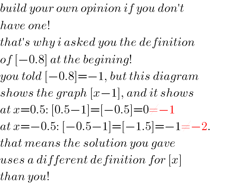 build your own opinion if you don′t  have one!  that′s why i asked you the definition  of [−0.8] at the begining!  you told [−0.8]=−1, but this diagram  shows the graph [x−1], and it shows  at x=0.5: [0.5−1]=[−0.5]=0≠−1  at x=−0.5: [−0.5−1]=[−1.5]=−1≠−2.  that means the solution you gave  uses a different definition for [x]  than you!  