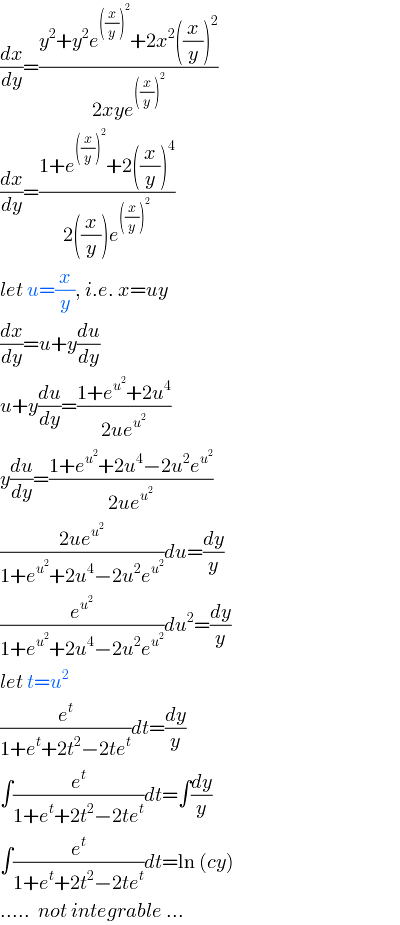 (dx/dy)=((y^2 +y^2 e^(((x/y))^2 ) +2x^2 ((x/y))^2 )/(2xye^(((x/y))^2 ) ))  (dx/dy)=((1+e^(((x/y))^2 ) +2((x/y))^4 )/(2((x/y))e^(((x/y))^2 ) ))  let u=(x/y), i.e. x=uy  (dx/dy)=u+y(du/dy)  u+y(du/dy)=((1+e^u^2  +2u^4 )/(2ue^u^2  ))  y(du/dy)=((1+e^u^2  +2u^4 −2u^2 e^u^2  )/(2ue^u^2  ))  ((2ue^u^2  )/(1+e^u^2  +2u^4 −2u^2 e^u^2  ))du=(dy/y)  (e^u^2  /(1+e^u^2  +2u^4 −2u^2 e^u^2  ))du^2 =(dy/y)  let t=u^2   (e^t /(1+e^t +2t^2 −2te^t ))dt=(dy/y)  ∫(e^t /(1+e^t +2t^2 −2te^t ))dt=∫(dy/y)  ∫(e^t /(1+e^t +2t^2 −2te^t ))dt=ln (cy)  .....  not integrable ...  