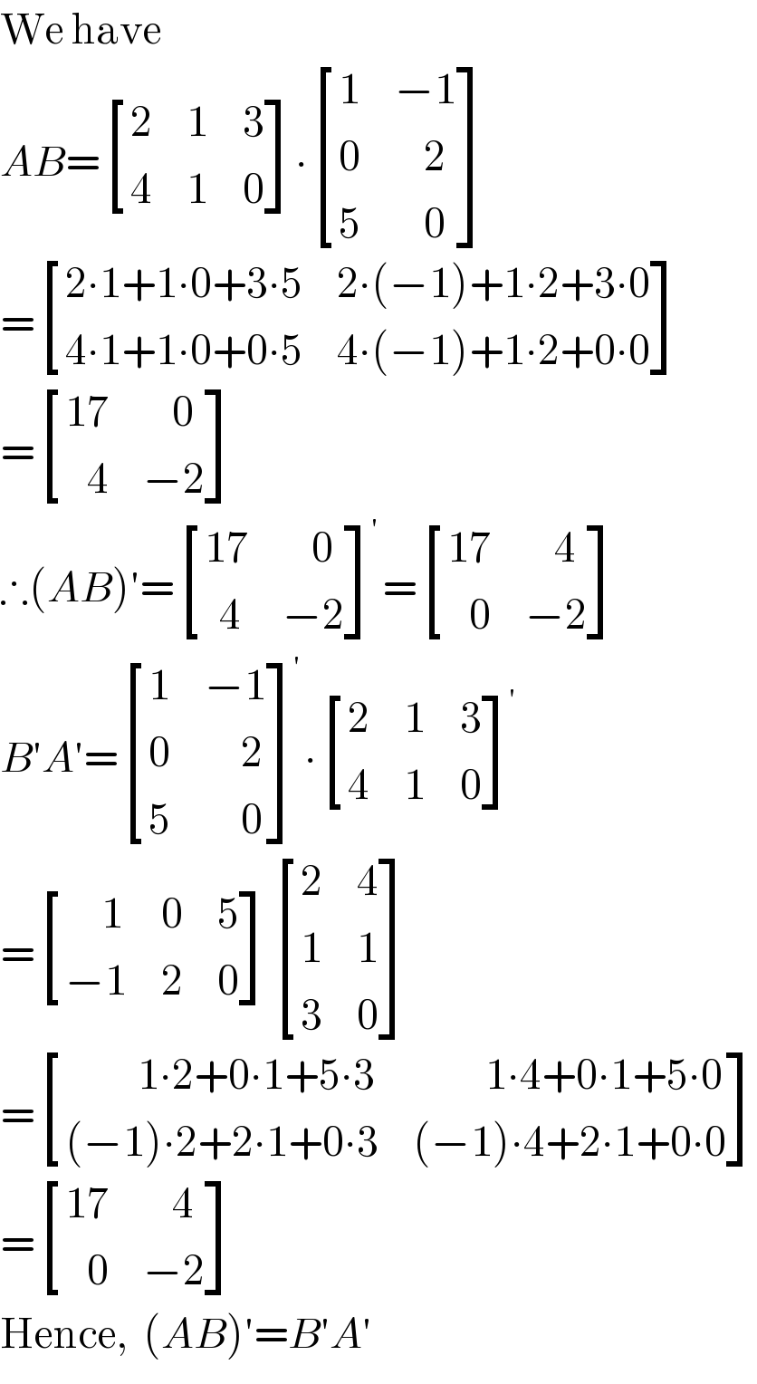 We have   AB= [(2,1,3),(4,1,0) ]∙ [(1,(−1)),(0,(    2)),(5,(    0)) ]  = [((2∙1+1∙0+3∙5),(2∙(−1)+1∙2+3∙0)),((4∙1+1∙0+0∙5),(4∙(−1)+1∙2+0∙0)) ]  = [((17),(    0)),((   4),(−2)) ]  ∴(AB)′= [((17),(    0)),((  4),(−2)) ]^′ = [((17),(    4)),((   0),(−2)) ]  B′A′= [(1,(−1)),(0,(     2)),(5,(     0)) ]^′ ∙ [(2,1,3),(4,1,0) ]^′   = [((     1),0,5),((−1),2,0) ] [(2,4),(1,1),(3,0) ]  = [((          1∙2+0∙1+5∙3),(          1∙4+0∙1+5∙0)),(((−1)∙2+2∙1+0∙3),((−1)∙4+2∙1+0∙0)) ]  = [((17),(    4)),((   0),(−2)) ]  Hence,  (AB)′=B′A′  