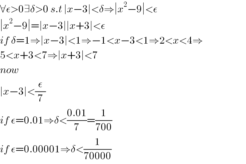∀ε>0∃δ>0 s.t ∣x−3∣<δ⇒∣x^2 −9∣<ε  ∣x^2 −9∣=∣x−3∣∣x+3∣<ε  if δ=1⇒∣x−3∣<1⇒−1<x−3<1⇒2<x<4⇒  5<x+3<7⇒∣x+3∣<7  now  ∣x−3∣<(ε/7)  if ε=0.01⇒δ<((0.01)/7)=(1/(700))  if ε=0.00001⇒δ<(1/(70000))  