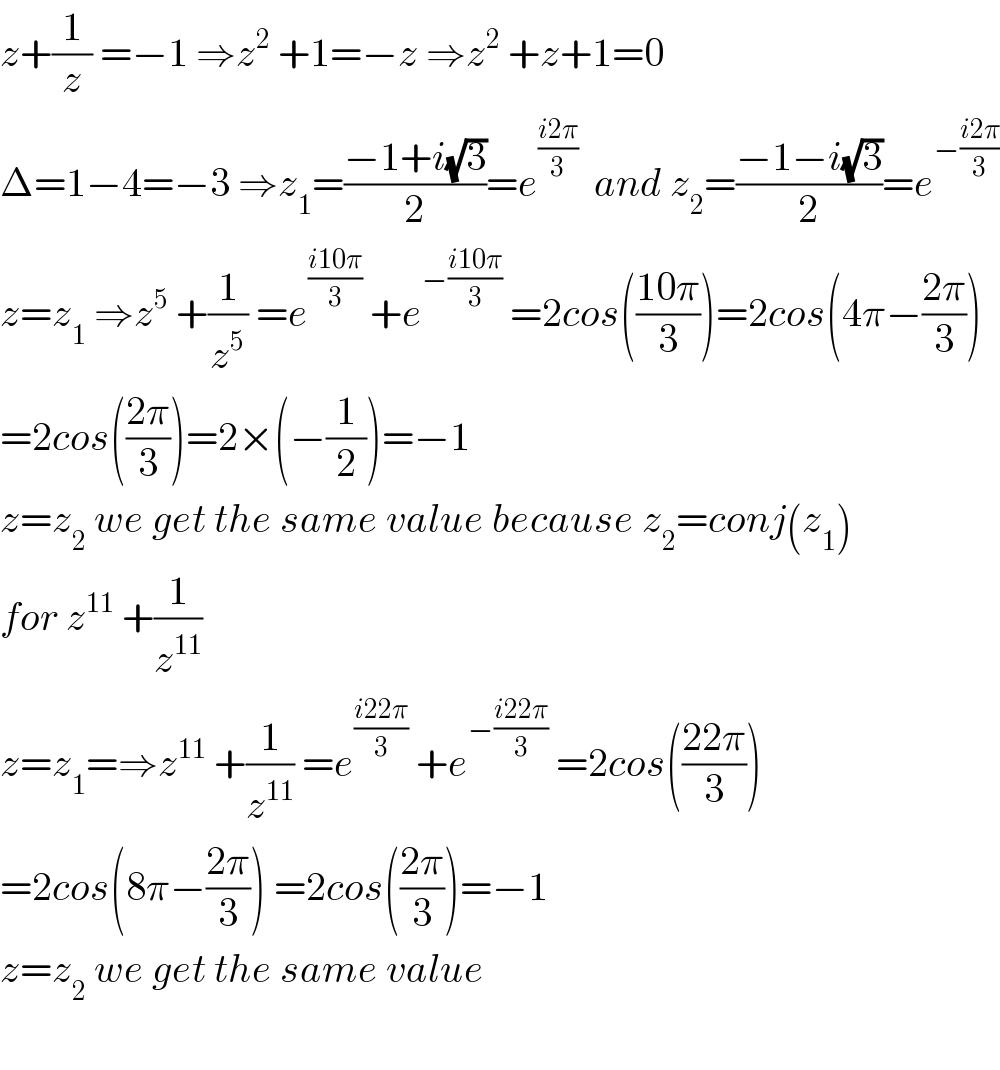 z+(1/z) =−1 ⇒z^2  +1=−z ⇒z^2  +z+1=0  Δ=1−4=−3 ⇒z_1 =((−1+i(√3))/2)=e^((i2π)/3)   and z_2 =((−1−i(√3))/2)=e^(−((i2π)/3))   z=z_1  ⇒z^5  +(1/z^5 ) =e^((i10π)/3)  +e^(−((i10π)/3))  =2cos(((10π)/3))=2cos(4π−((2π)/3))  =2cos(((2π)/3))=2×(−(1/2))=−1  z=z_2  we get the same value because z_2 =conj(z_1 )  for z^(11)  +(1/z^(11) )  z=z_1 =⇒z^(11)  +(1/z^(11) ) =e^((i22π)/3)  +e^(−((i22π)/3))  =2cos(((22π)/3))  =2cos(8π−((2π)/3)) =2cos(((2π)/3))=−1  z=z_2  we get the same value    