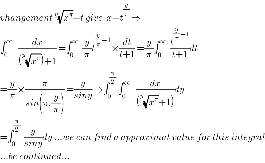 vhangement^y (√x^π )=t give  x=t^(y/π)  ⇒  ∫_0 ^∞    (dx/((^y (√x^π ))+1)) =∫_0 ^∞   (y/π)t^((y/π)−1) ×(dt/(t+1)) =(y/π)∫_0 ^∞   (t^((y/π)−1) /(t+1))dt  =(y/π)×(π/(sin(π.(y/π)))) =(y/(siny)) ⇒∫_0 ^(π/2)  ∫_0 ^∞    (dx/((^y (√x^π )+1)))dy  =∫_0 ^(π/2)   (y/(siny))dy ...we can find a approximat value for this integral  ...be continued...  