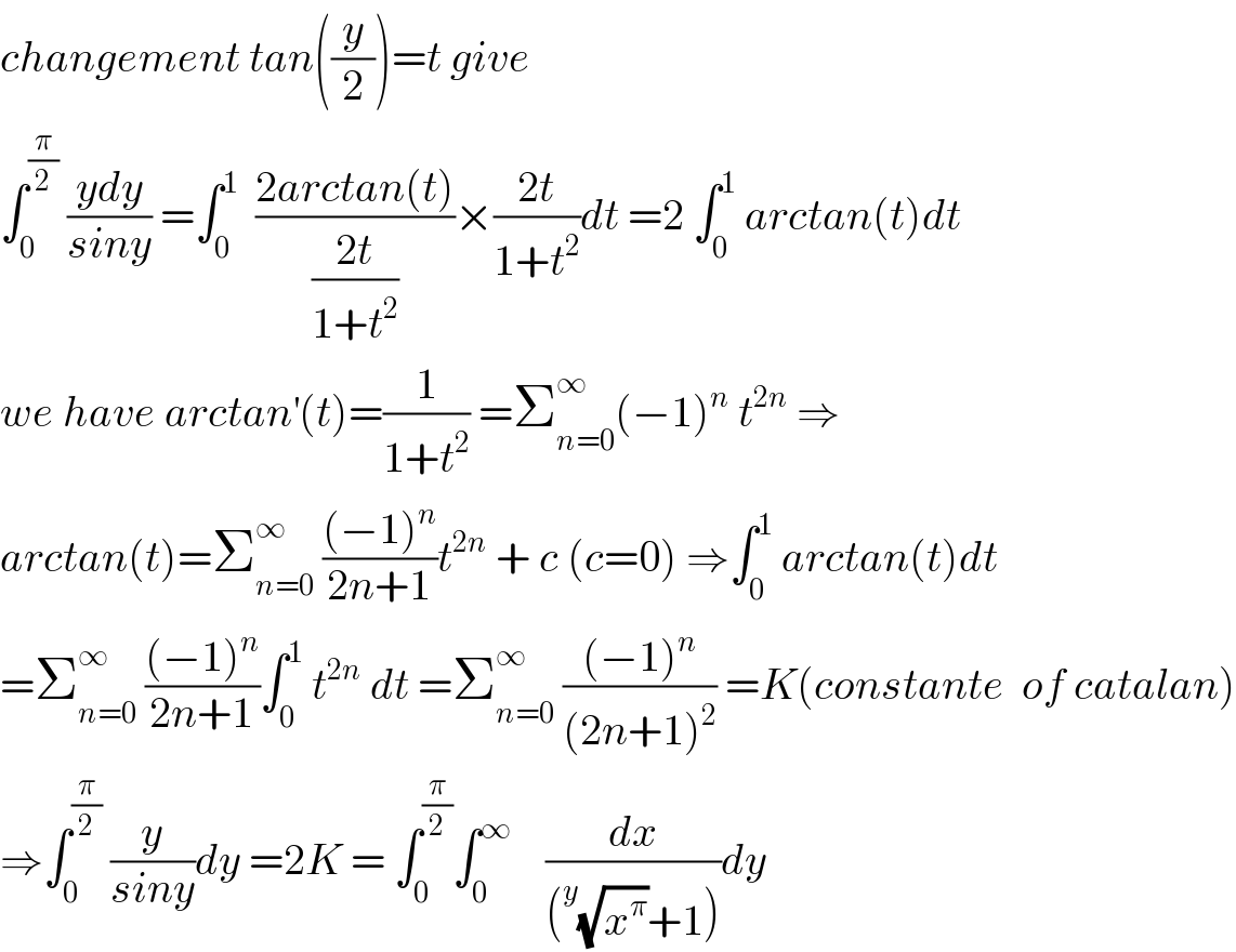 changement tan((y/2))=t give  ∫_0 ^(π/2)  ((ydy)/(siny)) =∫_0 ^1   ((2arctan(t))/((2t)/(1+t^2 )))×((2t)/(1+t^2 ))dt =2 ∫_0 ^1  arctan(t)dt   we have arctan^′ (t)=(1/(1+t^2 )) =Σ_(n=0) ^∞ (−1)^n  t^(2n)  ⇒  arctan(t)=Σ_(n=0) ^∞  (((−1)^n )/(2n+1))t^(2n)  + c (c=0) ⇒∫_0 ^1  arctan(t)dt  =Σ_(n=0) ^∞  (((−1)^n )/(2n+1))∫_0 ^1  t^(2n)  dt =Σ_(n=0) ^∞  (((−1)^n )/((2n+1)^2 )) =K(constante  of catalan)  ⇒∫_0 ^(π/2)  (y/(siny))dy =2K = ∫_0 ^(π/2) ∫_0 ^∞     (dx/((^y (√x^π )+1)))dy  