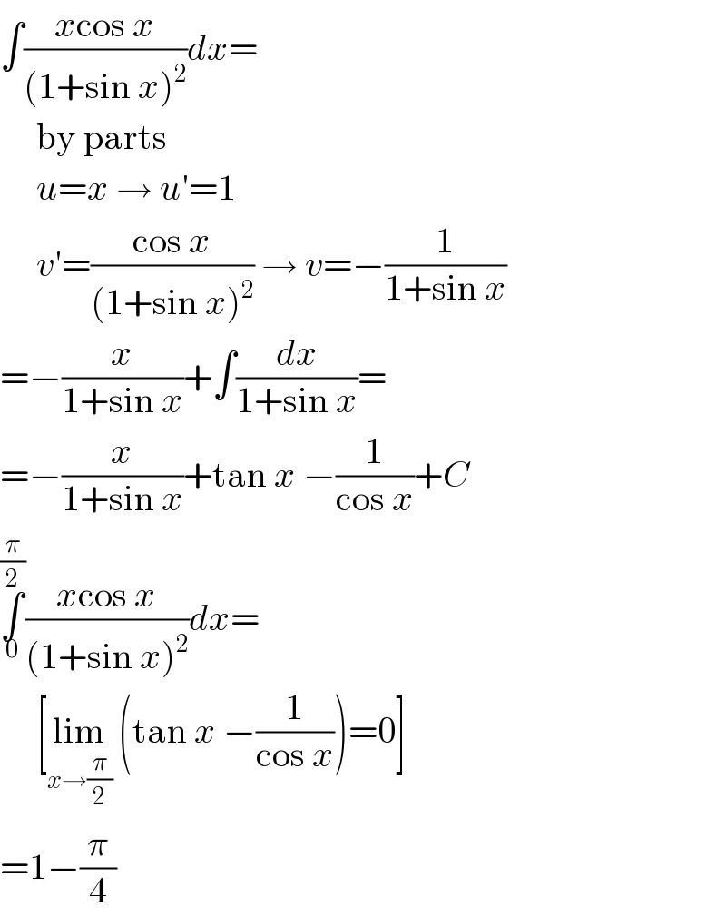 ∫((xcos x)/((1+sin x)^2 ))dx=       by parts       u=x → u′=1       v′=((cos x)/((1+sin x)^2 )) → v=−(1/(1+sin x))  =−(x/(1+sin x))+∫(dx/(1+sin x))=  =−(x/(1+sin x))+tan x −(1/(cos x))+C  ∫_0 ^(π/2) ((xcos x)/((1+sin x)^2 ))dx=       [lim_(x→(π/2))  (tan x −(1/(cos x)))=0]  =1−(π/4)  