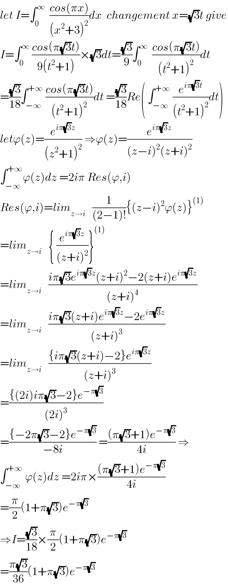let I=∫_0 ^∞   ((cos(πx))/((x^2 +3)^2 ))dx  changement x=(√3)t give  I=∫_0 ^∞  ((cos(π(√3)t))/(9(t^2 +1)))×(√3)dt=((√3)/9)∫_0 ^∞   ((cos(π(√3)t))/((t^2 +1)^2 ))dt  =((√3)/(18))∫_(−∞) ^(+∞)  ((cos(π(√3)t))/((t^2 +1)^2 ))dt =((√3)/(18))Re( ∫_(−∞) ^(+∞)  (e^(iπ(√3)t) /((t^2 +1)^2 ))dt)  letϕ(z)=(e^(iπ(√3)z) /((z^2 +1)^2 )) ⇒ϕ(z)=(e^(iπ(√3)z) /((z−i)^2 (z+i)^2 ))  ∫_(−∞) ^(+∞) ϕ(z)dz =2iπ Res(ϕ,i)  Res(ϕ,i)=lim_(z→i)    (1/((2−1)!)){(z−i)^2 ϕ(z)}^((1))   =lim_(z→i)    { (e^(iπ(√3)z) /((z+i)^2 ))}^((1))   =lim_(z→i)    ((iπ(√3)e^(iπ(√3)z) (z+i)^2 −2(z+i)e^(iπ(√3)z) )/((z+i)^4 ))  =lim_(z→i)    ((iπ(√3)(z+i)e^(iπ(√3)z) −2e^(iπ(√3)z) )/((z+i)^3 ))  =lim_(z→i)    (({iπ(√3)(z+i)−2}e^(iπ(√3)z) )/((z+i)^3 ))  =(({(2i)iπ(√3)−2}e^(−π(√3)) )/((2i)^3 ))  =(({−2π(√3)−2}e^(−π(√3)) )/(−8i)) =(((π(√3)+1)e^(−π(√3)) )/(4i)) ⇒  ∫_(−∞) ^(+∞)  ϕ(z)dz =2iπ×(((π(√3)+1)e^(−π(√3)) )/(4i))  =(π/2)(1+π(√3))e^(−π(√3))   ⇒I=((√3)/(18))×(π/2)(1+π(√3))e^(−π(√3))   =((π(√3))/(36))(1+π(√3))e^(−π(√3))   