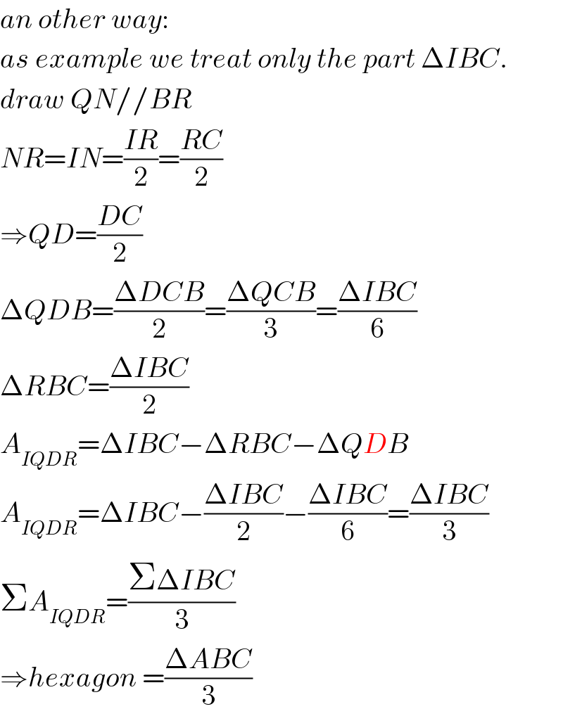 an other way:  as example we treat only the part ΔIBC.  draw QN//BR  NR=IN=((IR)/2)=((RC)/2)  ⇒QD=((DC)/2)  ΔQDB=((ΔDCB)/2)=((ΔQCB)/3)=((ΔIBC)/6)  ΔRBC=((ΔIBC)/2)  A_(IQDR) =ΔIBC−ΔRBC−ΔQDB  A_(IQDR) =ΔIBC−((ΔIBC)/2)−((ΔIBC)/6)=((ΔIBC)/3)  ΣA_(IQDR) =((ΣΔIBC)/3)  ⇒hexagon =((ΔABC)/3)  