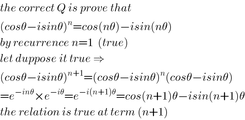the correct Q is prove that  (cosθ−isinθ)^n =cos(nθ)−isin(nθ)  by recurrence n=1  (true)  let duppose it true ⇒  (cosθ−isinθ)^(n+1) =(cosθ−isinθ)^n (cosθ−isinθ)  =e^(−inθ) ×e^(−iθ) =e^(−i(n+1)θ) =cos(n+1)θ−isin(n+1)θ  the relation is true at term (n+1)  