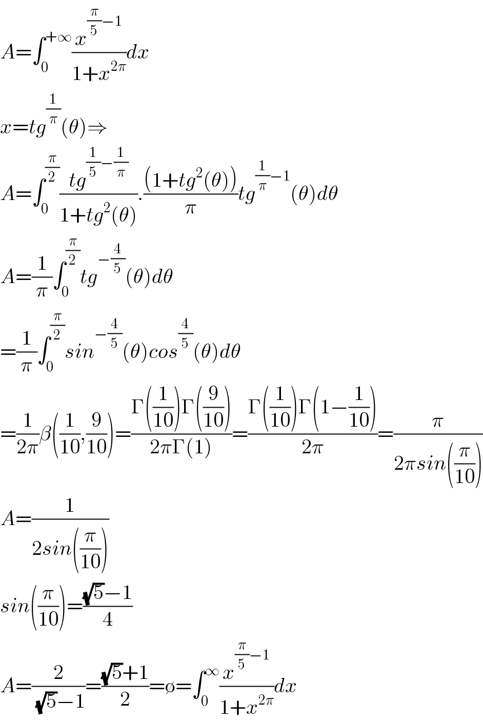 A=∫_0 ^(+∞) (x^((π/5)−1) /(1+x^(2π) ))dx  x=tg^(1/π) (θ)⇒  A=∫_0 ^(π/2) ((tg^((1/5)−(1/π)) )/(1+tg^2 (θ))).(((1+tg^2 (θ)))/π)tg^((1/π)−1) (θ)dθ  A=(1/π)∫_0 ^(π/2) tg^(−(4/5)) (θ)dθ  =(1/π)∫_0 ^(π/2) sin^(−(4/5)) (θ)cos^(4/5) (θ)dθ  =(1/(2π))β((1/(10)),(9/(10)))=((Γ((1/(10)))Γ((9/(10))))/(2πΓ(1)))=((Γ((1/(10)))Γ(1−(1/(10))))/(2π))=(π/(2πsin((π/(10)))))  A=(1/(2sin((π/(10)))))  sin((π/(10)))=(((√5)−1)/4)  A=(2/((√5)−1))=(((√5)+1)/2)=∅=∫_0 ^∞ (x^((π/5)−1) /(1+x^(2π) ))dx  