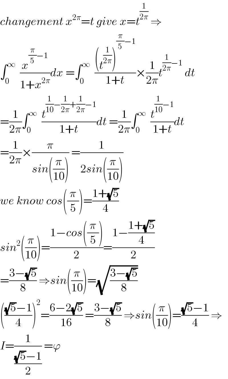 changement x^(2π) =t give x=t^(1/(2π))  ⇒  ∫_0 ^∞   (x^((π/5)−1) /(1+x^(2π) ))dx =∫_0 ^∞   (((t^(1/(2π)) )^((π/5)−1) )/(1+t))×(1/(2π))t^((1/(2π))−1)  dt  =(1/(2π))∫_0 ^∞   (t^((1/(10))−(1/(2π))+(1/(2π))−1) /(1+t))dt =(1/(2π))∫_0 ^∞   (t^((1/(10))−1) /(1+t))dt  =(1/(2π))×(π/(sin((π/(10))))) =(1/(2sin((π/(10)))))  we know cos((π/5))=((1+(√5))/4)  sin^2 ((π/(10)))=((1−cos((π/5)))/2)=((1−((1+(√5))/4))/2)  =((3−(√5))/8) ⇒sin((π/(10)))=(√((3−(√5))/8))  ((((√5)−1)/4))^2 =((6−2(√5))/(16)) =((3−(√5))/8) ⇒sin((π/(10)))=(((√5)−1)/4) ⇒  I=(1/(((√5)−1)/2)) =ϕ  