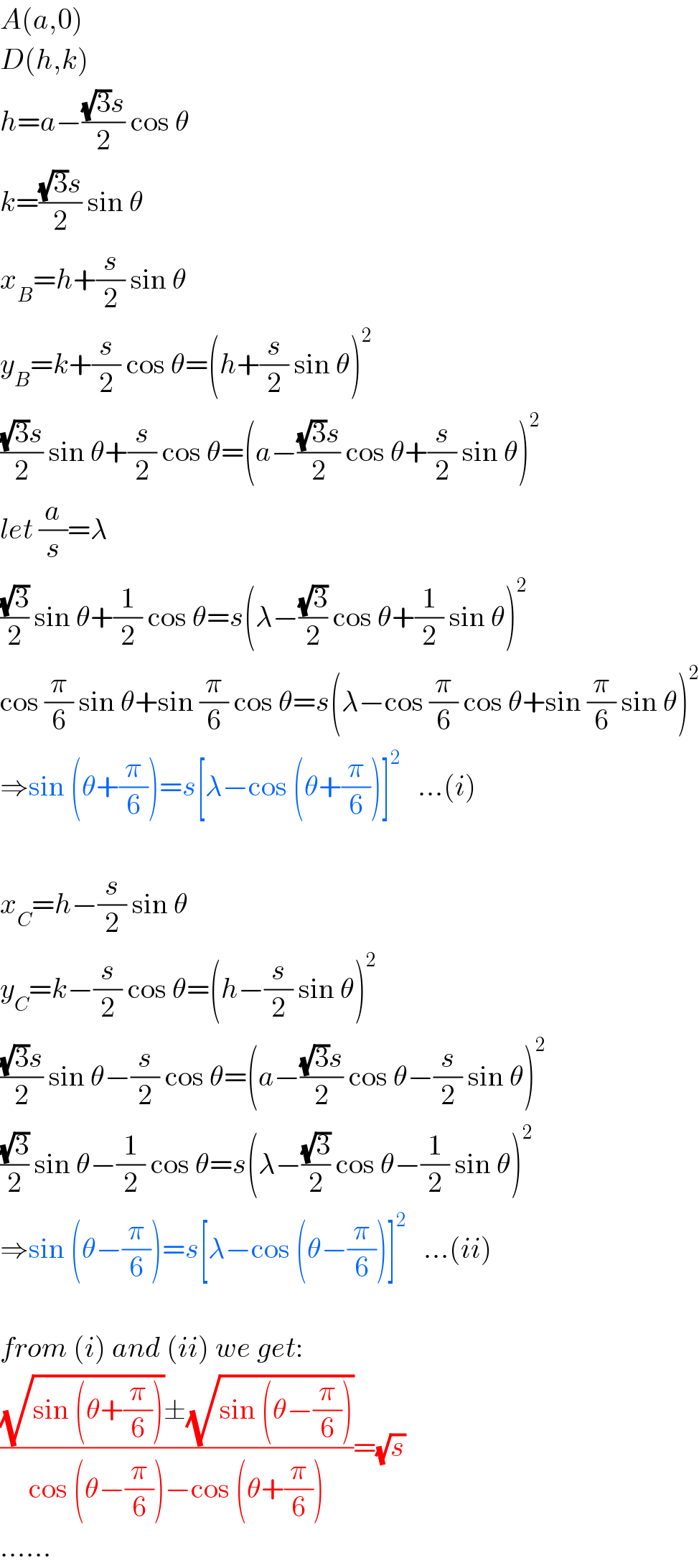 A(a,0)  D(h,k)  h=a−(((√3)s)/2) cos θ  k=(((√3)s)/2) sin θ  x_B =h+(s/2) sin θ  y_B =k+(s/2) cos θ=(h+(s/2) sin θ)^2   (((√3)s)/2) sin θ+(s/2) cos θ=(a−(((√3)s)/2) cos θ+(s/2) sin θ)^2   let (a/s)=λ  ((√3)/2) sin θ+(1/2) cos θ=s(λ−((√3)/2) cos θ+(1/2) sin θ)^2   cos (π/6) sin θ+sin (π/6) cos θ=s(λ−cos (π/6) cos θ+sin (π/6) sin θ)^2   ⇒sin (θ+(π/6))=s[λ−cos (θ+(π/6))]^2    ...(i)    x_C =h−(s/2) sin θ  y_C =k−(s/2) cos θ=(h−(s/2) sin θ)^2   (((√3)s)/2) sin θ−(s/2) cos θ=(a−(((√3)s)/2) cos θ−(s/2) sin θ)^2   ((√3)/2) sin θ−(1/2) cos θ=s(λ−((√3)/2) cos θ−(1/2) sin θ)^2   ⇒sin (θ−(π/6))=s[λ−cos (θ−(π/6))]^2    ...(ii)    from (i) and (ii) we get:  (((√(sin (θ+(π/6))))±(√(sin (θ−(π/6)))))/(cos (θ−(π/6))−cos (θ+(π/6))))=(√s)  ......  