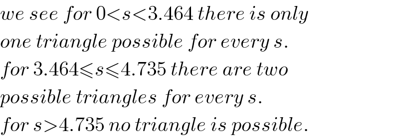 we see for 0<s<3.464 there is only  one triangle possible for every s.  for 3.464≤s≤4.735 there are two  possible triangles for every s.  for s>4.735 no triangle is possible.  