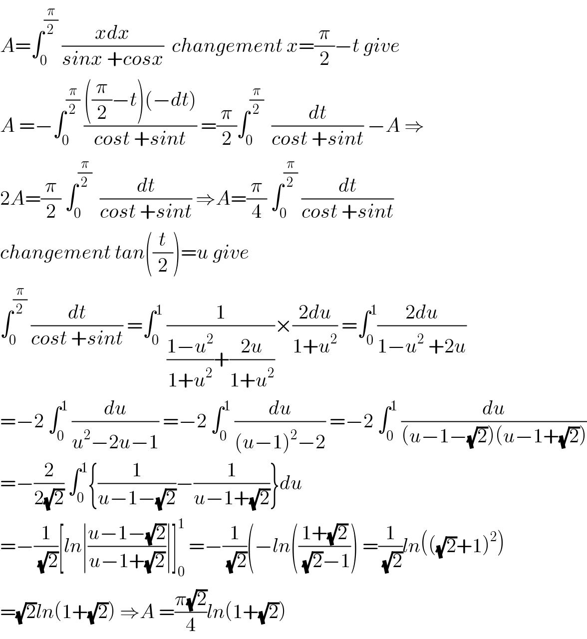 A=∫_0 ^(π/2)  ((xdx)/(sinx +cosx))  changement x=(π/2)−t give  A =−∫_0 ^(π/2)  ((((π/2)−t)(−dt))/(cost +sint)) =(π/2)∫_0 ^(π/2)   (dt/(cost +sint)) −A ⇒  2A=(π/2) ∫_0 ^(π/2)   (dt/(cost +sint)) ⇒A=(π/4) ∫_0 ^(π/2)  (dt/(cost +sint))  changement tan((t/2))=u give  ∫_0 ^(π/2)  (dt/(cost +sint)) =∫_0 ^1  (1/(((1−u^2 )/(1+u^2 ))+((2u)/(1+u^2 ))))×((2du)/(1+u^2 )) =∫_0 ^1 ((2du)/(1−u^2  +2u))  =−2 ∫_0 ^1  (du/(u^2 −2u−1)) =−2 ∫_0 ^1  (du/((u−1)^2 −2)) =−2 ∫_0 ^1  (du/((u−1−(√2))(u−1+(√2))))  =−(2/(2(√2))) ∫_0 ^1 {(1/(u−1−(√2)))−(1/(u−1+(√2)))}du  =−(1/(√2))[ln∣((u−1−(√2))/(u−1+(√2)))∣]_0 ^1  =−(1/(√2))(−ln(((1+(√2))/((√2)−1))) =(1/(√2))ln(((√2)+1)^2 )  =(√2)ln(1+(√2)) ⇒A =((π(√2))/4)ln(1+(√2))  