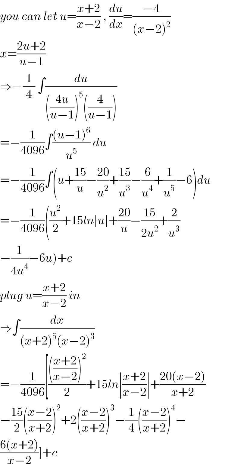 you can let u=((x+2)/(x−2)) , (du/dx)=((−4)/((x−2)^2 ))  x=((2u+2)/(u−1))  ⇒−(1/4) ∫(du/((((4u)/(u−1)))^5 ((4/(u−1)))))  =−(1/(4096))∫(((u−1)^6 )/u^5 ) du   =−(1/(4096))∫(u+((15)/u)−((20)/u^2 )+((15)/u^3 )−(6/u^4 )+(1/u^5 )−6)du  =−(1/(4096))((u^2 /2)+15ln∣u∣+((20)/u)−((15)/(2u^2 ))+(2/u^3 )  −(1/(4u^4 ))−6u)+c  plug u=((x+2)/(x−2)) in  ⇒∫(dx/((x+2)^5 (x−2)^3 ))   =−(1/(4096))[(((((x+2)/(x−2)))^2 )/2)+15ln∣((x+2)/(x−2))∣+((20(x−2))/(x+2))          −((15)/2)(((x−2)/(x+2)))^2 +2(((x−2)/(x+2)))^3 −(1/4)(((x−2)/(x+2)))^4 −  ((6(x+2))/(x−2))]+c  