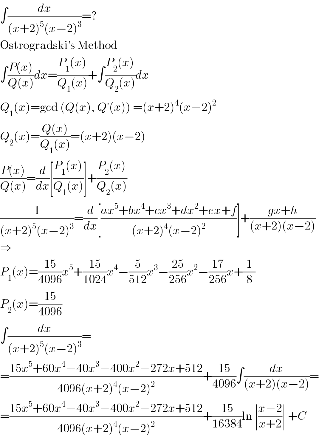 ∫(dx/((x+2)^5 (x−2)^3 ))=?  Ostrogradski′s Method  ∫((P(x))/(Q(x)))dx=((P_1 (x))/(Q_1 (x)))+∫((P_2 (x))/(Q_2 (x)))dx  Q_1 (x)=gcd (Q(x), Q′(x)) =(x+2)^4 (x−2)^2   Q_2 (x)=((Q(x))/(Q_1 (x)))=(x+2)(x−2)  ((P(x))/(Q(x)))=(d/dx)[((P_1 (x))/(Q_1 (x)))]+((P_2 (x))/(Q_2 (x)))  (1/((x+2)^5 (x−2)^3 ))=(d/dx)[((ax^5 +bx^4 +cx^3 +dx^2 +ex+f)/((x+2)^4 (x−2)^2 ))]+((gx+h)/((x+2)(x−2)))  ⇒  P_1 (x)=((15)/(4096))x^5 +((15)/(1024))x^4 −(5/(512))x^3 −((25)/(256))x^2 −((17)/(256))x+(1/8)  P_2 (x)=((15)/(4096))  ∫(dx/((x+2)^5 (x−2)^3 ))=  =((15x^5 +60x^4 −40x^3 −400x^2 −272x+512)/(4096(x+2)^4 (x−2)^2 ))+((15)/(4096))∫(dx/((x+2)(x−2)))=  =((15x^5 +60x^4 −40x^3 −400x^2 −272x+512)/(4096(x+2)^4 (x−2)^2 ))+((15)/(16384))ln ∣((x−2)/(x+2))∣ +C  