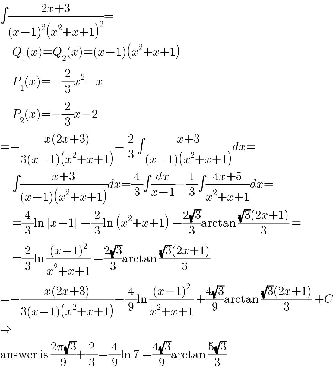 ∫((2x+3)/((x−1)^2 (x^2 +x+1)^2 ))=       Q_1 (x)=Q_2 (x)=(x−1)(x^2 +x+1)       P_1 (x)=−(2/3)x^2 −x       P_2 (x)=−(2/3)x−2  =−((x(2x+3))/(3(x−1)(x^2 +x+1)))−(2/3)∫((x+3)/((x−1)(x^2 +x+1)))dx=       ∫((x+3)/((x−1)(x^2 +x+1)))dx=(4/3)∫(dx/(x−1))−(1/3)∫((4x+5)/(x^2 +x+1))dx=       =(4/3)ln ∣x−1∣ −(2/3)ln (x^2 +x+1) −((2(√3))/3)arctan (((√3)(2x+1))/3) =       =(2/3)ln (((x−1)^2 )/(x^2 +x+1)) −((2(√3))/3)arctan (((√3)(2x+1))/3)  =−((x(2x+3))/(3(x−1)(x^2 +x+1)))−(4/9)ln (((x−1)^2 )/(x^2 +x+1)) +((4(√3))/9)arctan (((√3)(2x+1))/3) +C  ⇒  answer is ((2π(√3))/9)+(2/3)−(4/9)ln 7 −((4(√3))/9)arctan ((5(√3))/3)  