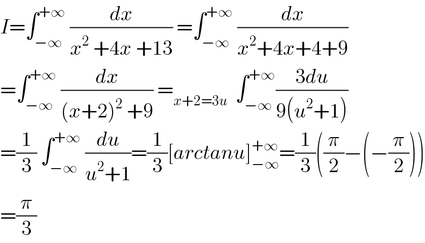 I=∫_(−∞) ^(+∞)  (dx/(x^2  +4x +13)) =∫_(−∞) ^(+∞)  (dx/(x^2 +4x+4+9))  =∫_(−∞) ^(+∞)  (dx/((x+2)^2  +9)) =_(x+2=3u)   ∫_(−∞) ^(+∞) ((3du)/(9(u^2 +1)))   =(1/3) ∫_(−∞) ^(+∞)  (du/(u^2 +1))=(1/3)[arctanu]_(−∞) ^(+∞) =(1/3)((π/2)−(−(π/2)))  =(π/3)  