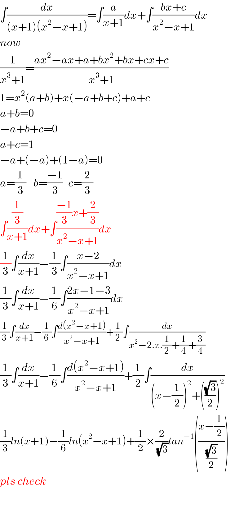 ∫(dx/((x+1)(x^2 −x+1)))=∫(a/(x+1))dx+∫((bx+c)/(x^2 −x+1))dx  now  (1/(x^3 +1))=((ax^2 −ax+a+bx^2 +bx+cx+c)/(x^3 +1))  1=x^2 (a+b)+x(−a+b+c)+a+c  a+b=0  −a+b+c=0  a+c=1    −a+(−a)+(1−a)=0  a=(1/3)    b=((−1)/3)   c=(2/3)  ∫((1/3)/(x+1))dx+∫((((−1)/3)x+(2/3))/(x^2 −x+1))dx  (1/3)∫(dx/(x+1))−(1/3)∫((x−2)/(x^2 −x+1))dx  (1/3)∫(dx/(x+1))−(1/6)∫((2x−1−3)/(x^2 −x+1))dx  (1/3)∫(dx/(x+1))−(1/6)∫((d(x^2 −x+1))/(x^2 −x+1))+(1/2)∫(dx/(x^2 −2.x.(1/2)+(1/4)+(3/4)))  (1/3)∫(dx/(x+1))−(1/6)∫((d(x^2 −x+1))/(x^2 −x+1))+(1/2)∫(dx/((x−(1/2))^2 +(((√3)/2))^2 ))  (1/3)ln(x+1)−(1/6)ln(x^2 −x+1)+(1/2)×(2/(√3))tan^(−1) (((x−(1/2))/((√3)/2)))  pls check    