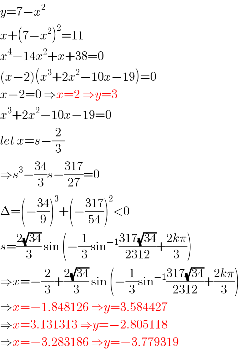 y=7−x^2   x+(7−x^2 )^2 =11  x^4 −14x^2 +x+38=0  (x−2)(x^3 +2x^2 −10x−19)=0  x−2=0 ⇒x=2 ⇒y=3  x^3 +2x^2 −10x−19=0  let x=s−(2/3)  ⇒s^3 −((34)/3)s−((317)/(27))=0  Δ=(−((34)/9))^3 +(−((317)/(54)))^2 <0  s=((2(√(34)))/3) sin (−(1/3)sin^(−1) ((317(√(34)))/(2312))+((2kπ)/3))  ⇒x=−(2/3)+((2(√(34)))/3) sin (−(1/3)sin^(−1) ((317(√(34)))/(2312))+((2kπ)/3))  ⇒x=−1.848126 ⇒y=3.584427  ⇒x=3.131313 ⇒y=−2.805118  ⇒x=−3.283186 ⇒y=−3.779319  