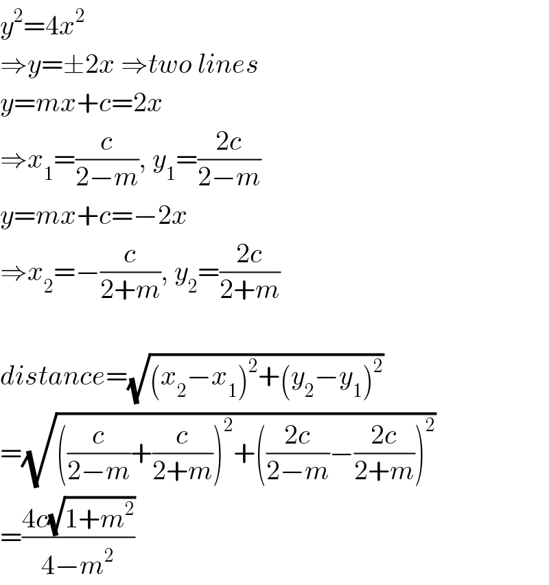 y^2 =4x^2   ⇒y=±2x ⇒two lines  y=mx+c=2x  ⇒x_1 =(c/(2−m)), y_1 =((2c)/(2−m))  y=mx+c=−2x  ⇒x_2 =−(c/(2+m)), y_2 =((2c)/(2+m))    distance=(√((x_2 −x_1 )^2 +(y_2 −y_1 )^2 ))  =(√(((c/(2−m))+(c/(2+m)))^2 +(((2c)/(2−m))−((2c)/(2+m)))^2 ))  =((4c(√(1+m^2 )))/(4−m^2 ))  
