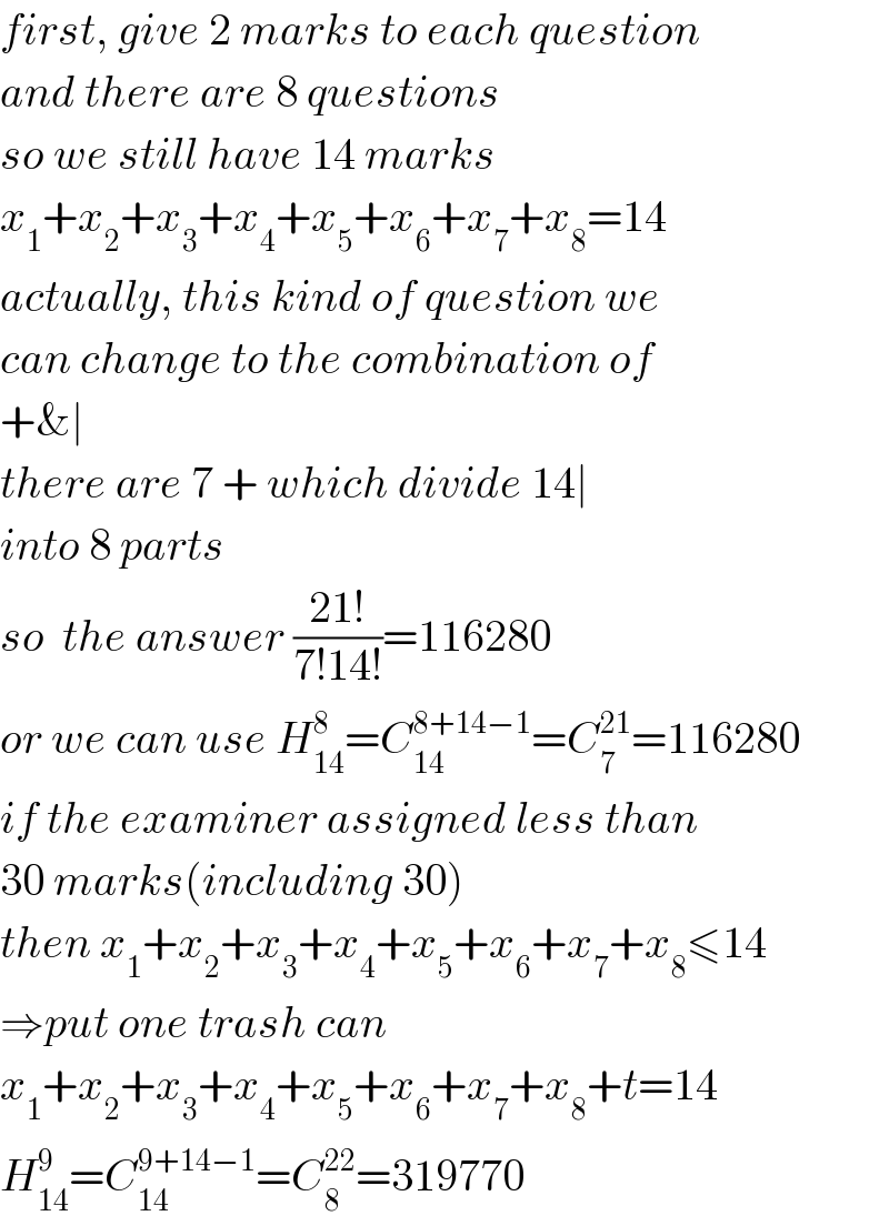 first, give 2 marks to each question  and there are 8 questions  so we still have 14 marks  x_1 +x_2 +x_3 +x_4 +x_5 +x_6 +x_7 +x_8 =14  actually, this kind of question we  can change to the combination of  +&∣  there are 7 + which divide 14∣  into 8 parts  so  the answer ((21!)/(7!14!))=116280  or we can use H_(14) ^8 =C_(14) ^(8+14−1) =C_7 ^(21) =116280  if the examiner assigned less than  30 marks(including 30)  then x_1 +x_2 +x_3 +x_4 +x_5 +x_6 +x_7 +x_8 ≤14  ⇒put one trash can  x_1 +x_2 +x_3 +x_4 +x_5 +x_6 +x_7 +x_8 +t=14  H_(14) ^9 =C_(14) ^(9+14−1) =C_8 ^(22) =319770  