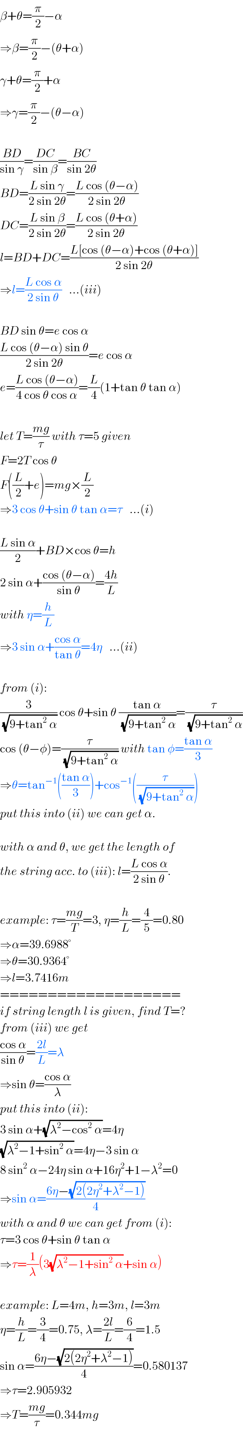 β+θ=(π/2)−α  ⇒β=(π/2)−(θ+α)  γ+θ=(π/2)+α  ⇒γ=(π/2)−(θ−α)    ((BD)/(sin γ))=((DC)/(sin β))=((BC)/(sin 2θ))  BD=((L sin γ)/(2 sin 2θ))=((L cos (θ−α))/(2 sin 2θ))  DC=((L sin β)/(2 sin 2θ))=((L cos (θ+α))/(2 sin 2θ))  l=BD+DC=((L[cos (θ−α)+cos (θ+α)])/(2 sin 2θ))  ⇒l=((L cos α)/(2 sin θ))   ...(iii)    BD sin θ=e cos α  ((L cos (θ−α) sin θ)/(2 sin 2θ))=e cos α  e=((L cos (θ−α))/(4 cos θ cos α))=(L/4)(1+tan θ tan α)    let T=((mg)/τ) with τ=5 given  F=2T cos θ  F((L/2)+e)=mg×(L/2)  ⇒3 cos θ+sin θ tan α=τ   ...(i)    ((L sin α)/2)+BD×cos θ=h  2 sin α+((cos (θ−α))/(sin θ))=((4h)/L)  with η=(h/L)  ⇒3 sin α+((cos α)/(tan θ))=4η   ...(ii)    from (i):  (3/(√(9+tan^2  α))) cos θ+sin θ ((tan α)/(√(9+tan^2  α)))=(τ/(√(9+tan^2  α)))  cos (θ−φ)=(τ/(√(9+tan^2  α))) with tan φ=((tan α)/3)  ⇒θ=tan^(−1) (((tan α)/3))+cos^(−1) ((τ/(√(9+tan^2  α))))  put this into (ii) we can get α.    with α and θ, we get the length of  the string acc. to (iii): l=((L cos α)/(2 sin θ)).    example: τ=((mg)/T)=3, η=(h/L)=(4/5)=0.80  ⇒α=39.6988°  ⇒θ=30.9364°  ⇒l=3.7416m  ===================  if string length l is given, find T=?  from (iii) we get  ((cos α)/(sin θ))=((2l)/L)=λ  ⇒sin θ=((cos α)/λ)  put this into (ii):  3 sin α+(√(λ^2 −cos^2  α))=4η  (√(λ^2 −1+sin^2  α))=4η−3 sin α  8 sin^2  α−24η sin α+16η^2 +1−λ^2 =0  ⇒sin α=((6η−(√(2(2η^2 +λ^2 −1))))/4)  with α and θ we can get from (i):  τ=3 cos θ+sin θ tan α  ⇒τ=(1/λ)(3(√(λ^2 −1+sin^2  α))+sin α)    example: L=4m, h=3m, l=3m  η=(h/L)=(3/4)=0.75, λ=((2l)/L)=(6/4)=1.5  sin α=((6η−(√(2(2η^2 +λ^2 −1))))/4)=0.580137  ⇒τ=2.905932  ⇒T=((mg)/τ)=0.344mg  