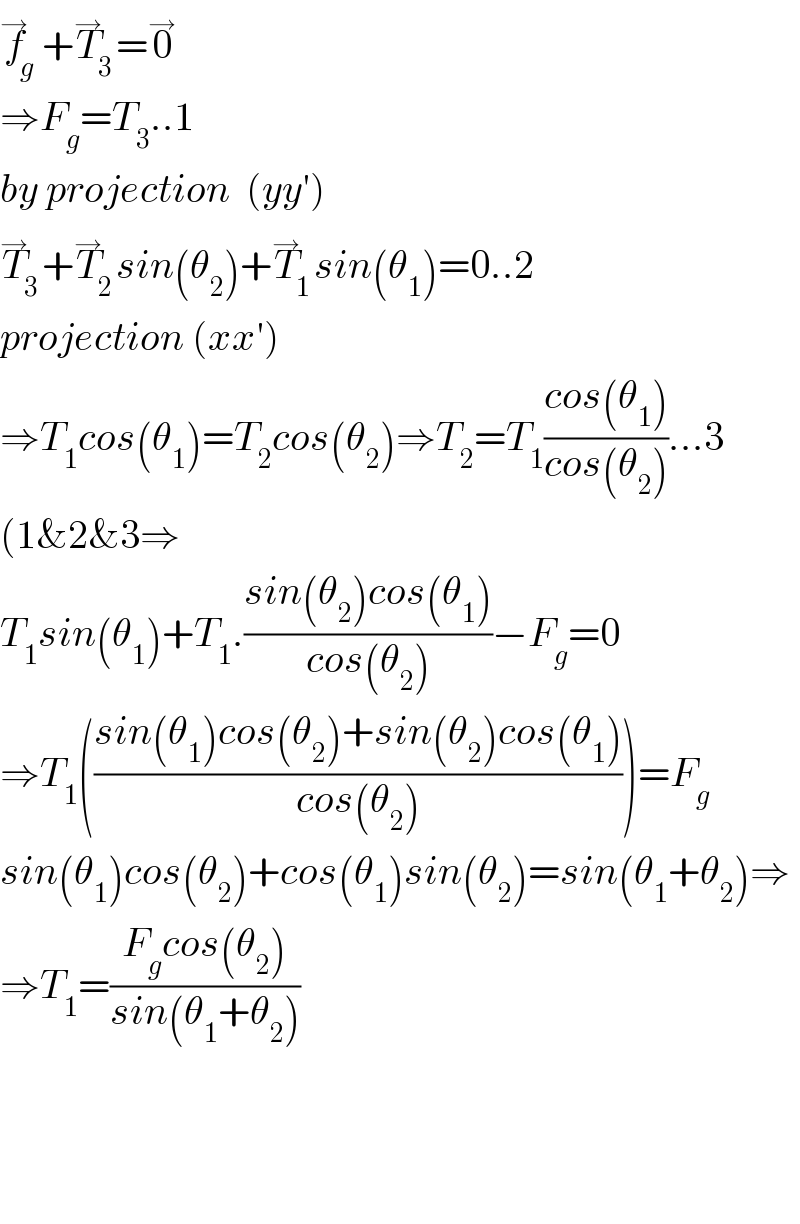 f_g ^→ +T_3 ^→ =0^→   ⇒F_g =T_3 ..1  by projection  (yy′)  T_3 ^→ +T_2 ^→ sin(θ_2 )+T_1 ^→ sin(θ_1 )=0..2  projection (xx′)  ⇒T_1 cos(θ_1 )=T_2 cos(θ_2 )⇒T_2 =T_1 ((cos(θ_1 ))/(cos(θ_2 )))...3  (1&2&3⇒  T_1 sin(θ_1 )+T_1 .((sin(θ_2 )cos(θ_1 ))/(cos(θ_2 )))−F_g =0  ⇒T_1 (((sin(θ_1 )cos(θ_2 )+sin(θ_2 )cos(θ_1 ))/(cos(θ_2 ))))=F_g   sin(θ_1 )cos(θ_2 )+cos(θ_1 )sin(θ_2 )=sin(θ_1 +θ_2 )⇒  ⇒T_1 =((F_g cos(θ_2 ))/(sin(θ_1 +θ_2 )))        