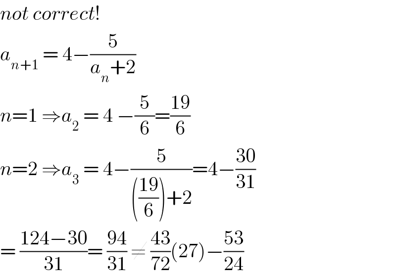 not correct!   a_(n+1)  = 4−(5/(a_n +2))  n=1 ⇒a_2  = 4 −(5/6)=((19)/6)  n=2 ⇒a_3  = 4−(5/((((19)/6))+2))=4−((30)/(31))  = ((124−30)/(31))= ((94)/(31)) ≠ ((43)/(72))(27)−((53)/(24))  