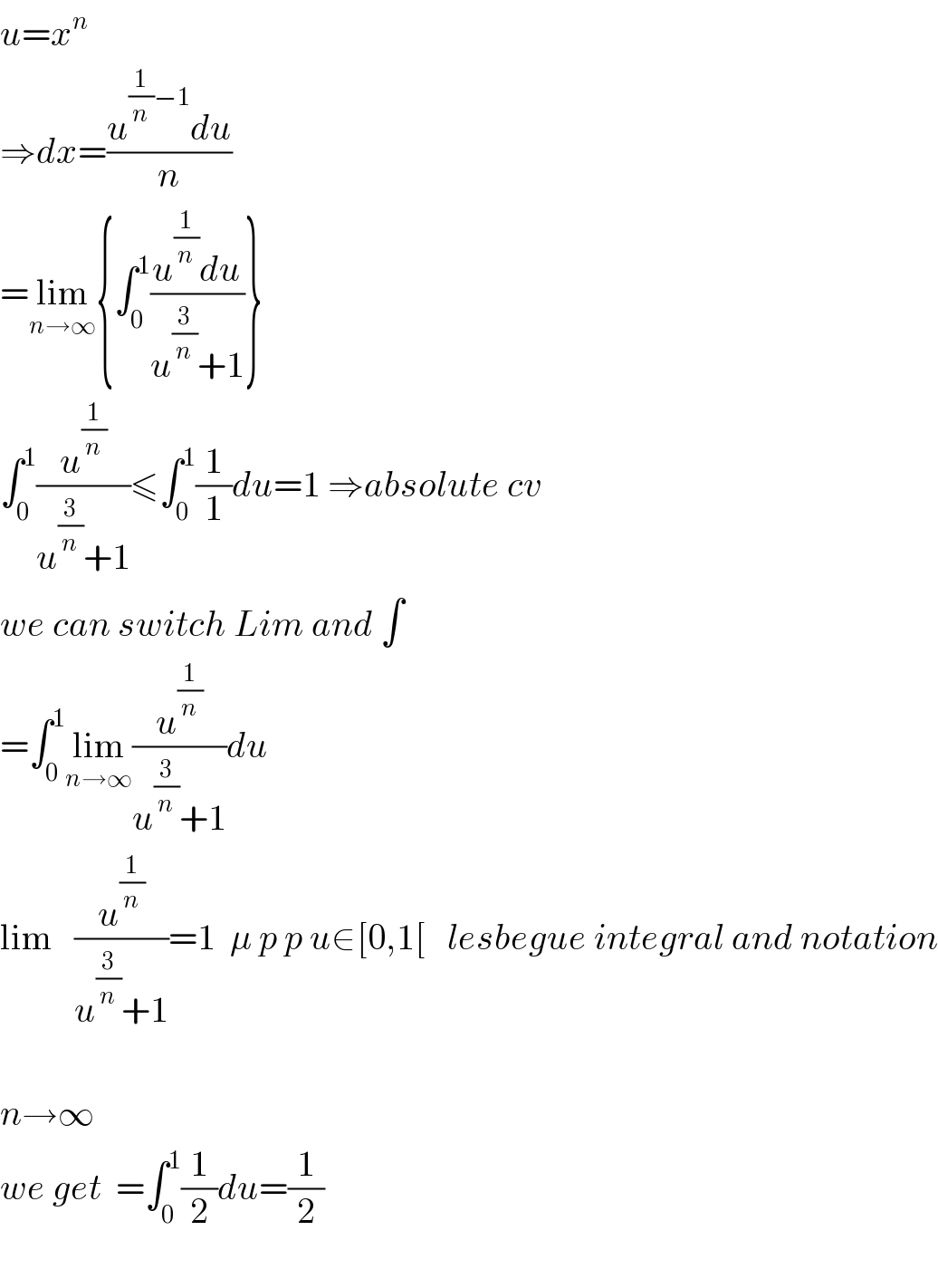 u=x^n   ⇒dx=((u^((1/n)−1) du)/n)  =lim_(n→∞) {∫_0 ^1 ((u^(1/n) du)/(u^(3/n) +1))}  ∫_0 ^1 (u^(1/n) /(u^(3/n) +1))≤∫_0 ^1 (1/1)du=1 ⇒absolute cv  we can switch Lim and ∫  =∫_0 ^1 lim_(n→∞) (u^(1/n) /(u^(3/n) +1))du  lim   (u^(1/n) /(u^(3/n) +1))=1  μ p p u∈[0,1[   lesbegue integral and notation    n→∞  we get  =∫_0 ^1 (1/2)du=(1/2)    
